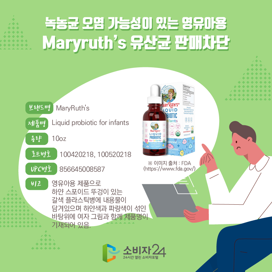 녹농균 오염 가능성이 있는 영유아용 Maryruth’s 유산균 판매차단 브랜드명 MaryRuth's 제품명 Liquid probiotic for infants 용량 10oz 로트번호 100420218, 100520218 UPC번호 856645008587 비고 영유아용 제품으로 하얀 스포이드 뚜겅이 있는 갈색 플라스틱병에 내용물이 담겨있으며 하얀색과 파랑색이 섞인 바탕위에 여자 그림과 함께 제품명이 기재되어 있음. * 이미지 출처 : FDA(https://www.fda.gov/) 