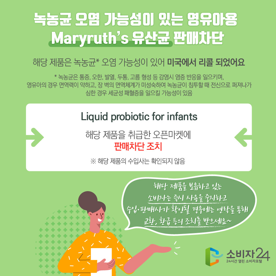 녹농균 오염 가능성이 있는 영유아용 Maryruth’s 유산균 판매차단 해당 제품은 녹농균* 오염 가능성이 있어 미국에서 리콜 되었어요 * 녹농균은 통증, 오한, 발열, 두통, 고름 형성 등 감염시 염증 반응을 일으키며, 영유아의 경우 면역력이 약하고, 장 벽의 면역체계가 미성숙하여 녹농균이 침투할 때 전신으로 퍼져나가 심한 경우 세균성 패혈증을 일으킬 가능성이 있음 Liquid probiotic for infants 해당 제품을 취급한 오픈마켓에 판매차단 조치 ※ 해당 제품의 수입사는 확인되지 않음 해당 제품을 보유하고 있는 소비자는 즉시 사용을 중지하고 수입·판매사가 확인될 경우에는 연락을 통해 교환, 환급 등의 조치를 받으세요~