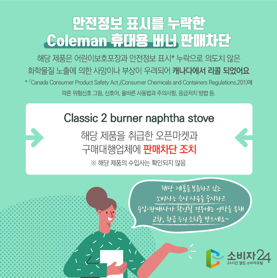 안전정보 표시를 누락한 Coleman 휴대용 버너 판매차단 해당 제품은 어린이보호포장과 안전정보 표시* 누락으로 의도치 않은 화학물질 노출에 의한 사망이나 부상이 우려되어 캐나다에서 리콜 되었어요 * 「Canada Consumer Product Safety Act」(Consumer Chemicals and Containers Regulations,201)에 따른 위험신호 그림, 신호어, 올바른 사용법과 주의사항, 응급처치 방법 등.Classic 2 burner naphtha stove 해당 제품을 취급한 오픈마켓과 구매대행업체에 판매차단 조치 ※ 해당 제품의 수입사는 확인되지 않음 해당 제품을 보유하고 있는 소비자는 즉시 사용을 중지하고 수입·판매사가 확인될 경우에는 연락을 통해 교환, 환급 등의 조치를 받으세요~