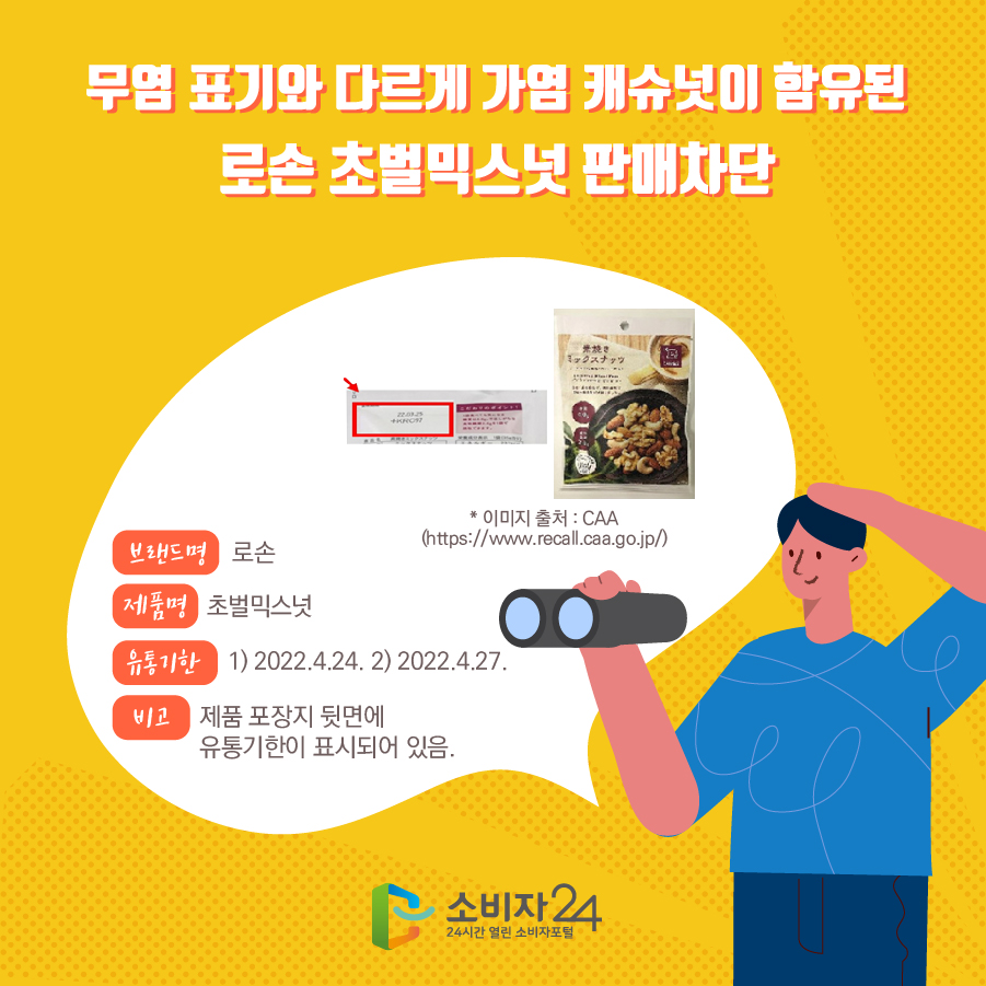 무염 표기와 다르게 가염 캐슈넛이 함유된 로손 초벌믹스넛 판매차단 브랜드명 로손 제품명 초벌믹스넛 유통기한 1) 2022.4.24. 2) 2022.4.27. 비고 제품 포장지 뒷면에 유통기한이 표시되어 있음. * 이미지 출처 : CAA (https://www.recall.caa.go.jp/) 