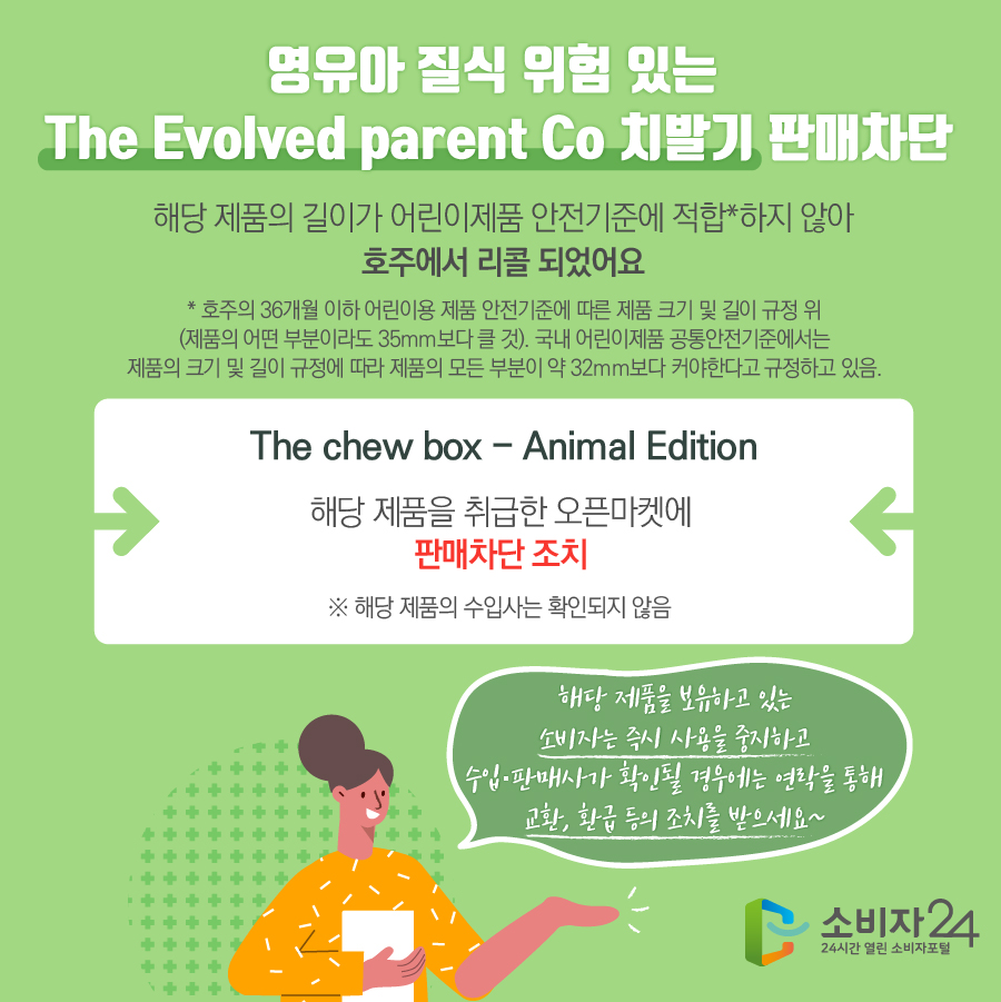 영유아 질식 위험 있는 The Evolved parent Co 치발기 판매차단 해당 제품의 길이가 어린이제품 안전기준에 적합*하지 않아 호주에서 리콜 되었어요 * 호주의 36개월 이하 어린이용 제품 안전기준에 따른 제품 크기 및 길이 규정 위 (제품의 어떤 부분이라도 35mm보다 클 것). 국내 어린이제품 공통안전기준에서는 제품의 크기 및 길이 규정에 따라 제품의 모든 부분이 약 32mm보다 커야한다고 규정하고 있음. The chew box - Animal Edition 해당 제품을 취급한 오픈마켓에 판매차단 조치 ※ 해당 제품의 수입사는 확인되지 않음 해당 제품을 보유하고 있는 소비자는 즉시 사용을 중지하고 수입·판매사가 확인될 경우에는 연락을 통해 교환, 환급 등의 조치를 받으세요~