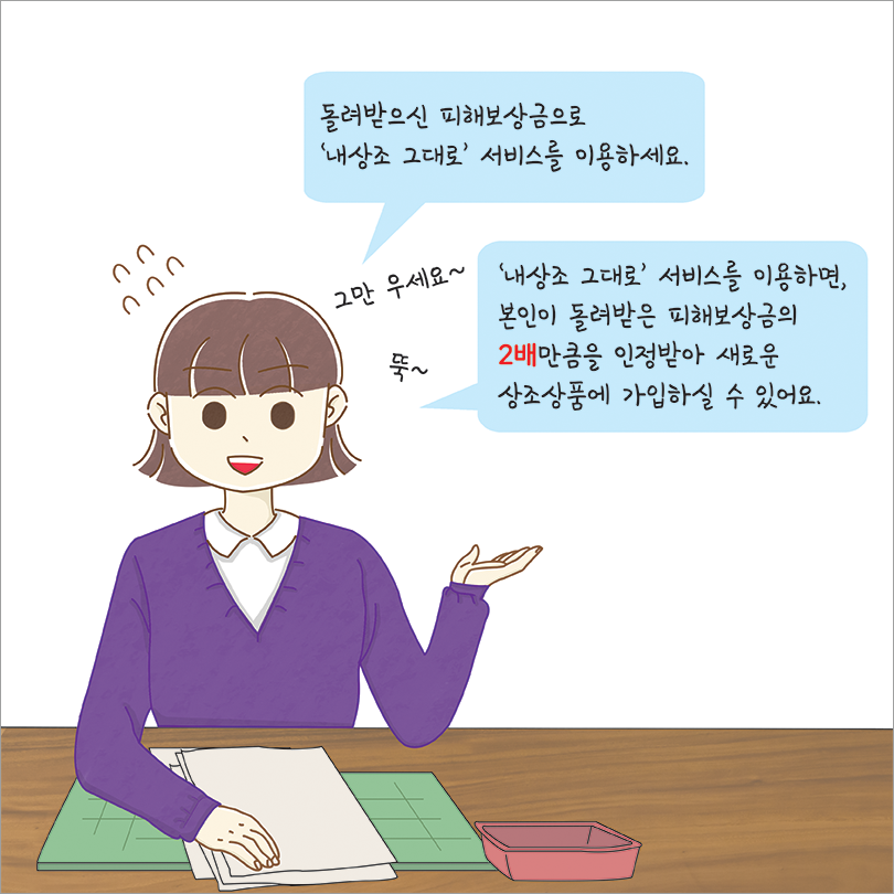 돌려받으신 피해보상금으로 내상조 그대로 서비스를 이용하세요. 내상조 그대로 서비스를 이용하면 본인이 돌려받은 피해보상금의 2배 만큼을 인정받아 새로운 상조상품에 가입하실 수 있어요