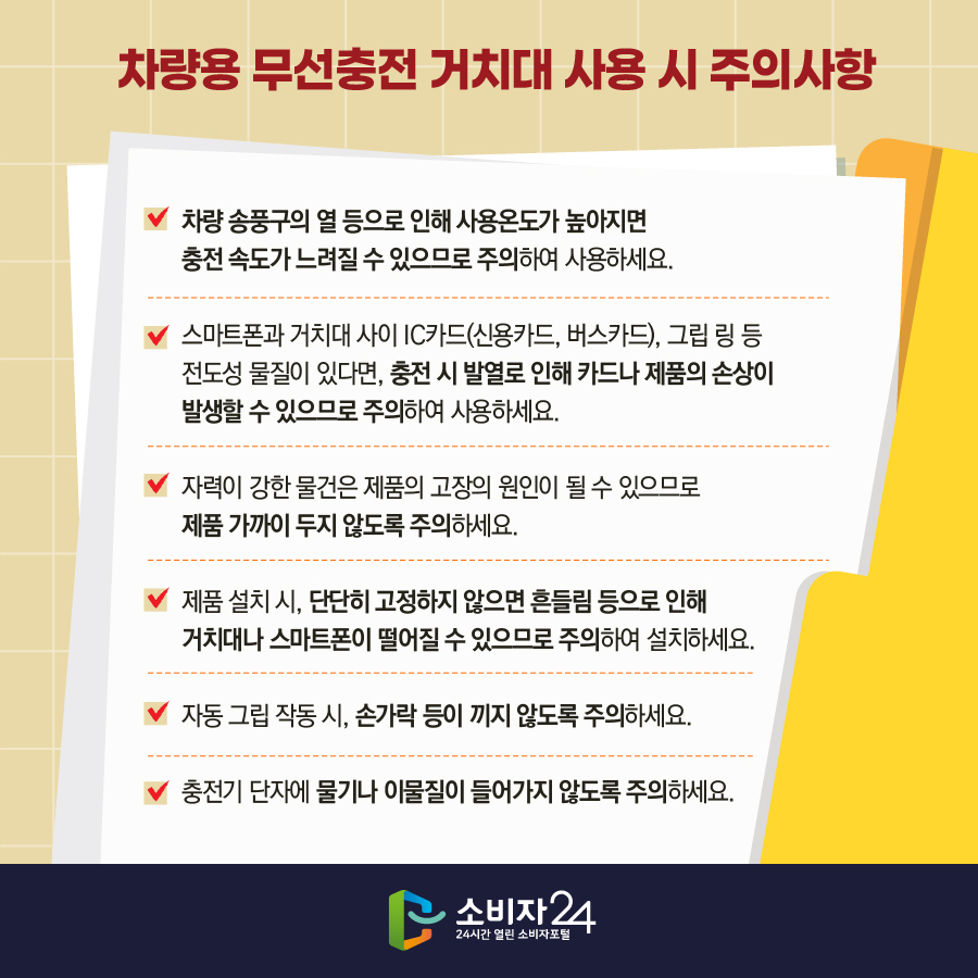 차량용 무선충전 거치대 사용 시 주의사항 - 차량 송풍구의 열 등으로 인해 사용온도가 높아지면 충전 속도가 느려질 수 있으므로 주의하여 사용하세요. - 스마트폰과 거치대 사이 IC카드(신용카드, 버스카드), 그립 링 등 전도성 물질이 있다면, 충전 시 발열로 인해 카드나 제품의 손상이 발생할 수 있으므로 주의하여 사용하세요. - 자력이 강한 물건은 제품의 고장의 원인이 될 수 있으므로 제품 가까이 두지 않도록 주의하세요. - 제품 설치 시, 단단히 고정하지 않으면 흔들림 등으로 인해 거치대나 스마트폰이 떨어질 수 있으므로 주의하여 설치하세요. - 자동 그립 작동 시, 손가락 등이 끼지 않도록 주의하세요. - 충전기 단자에 물기나 이물질이 들어가지 않도록 주의하세요. 