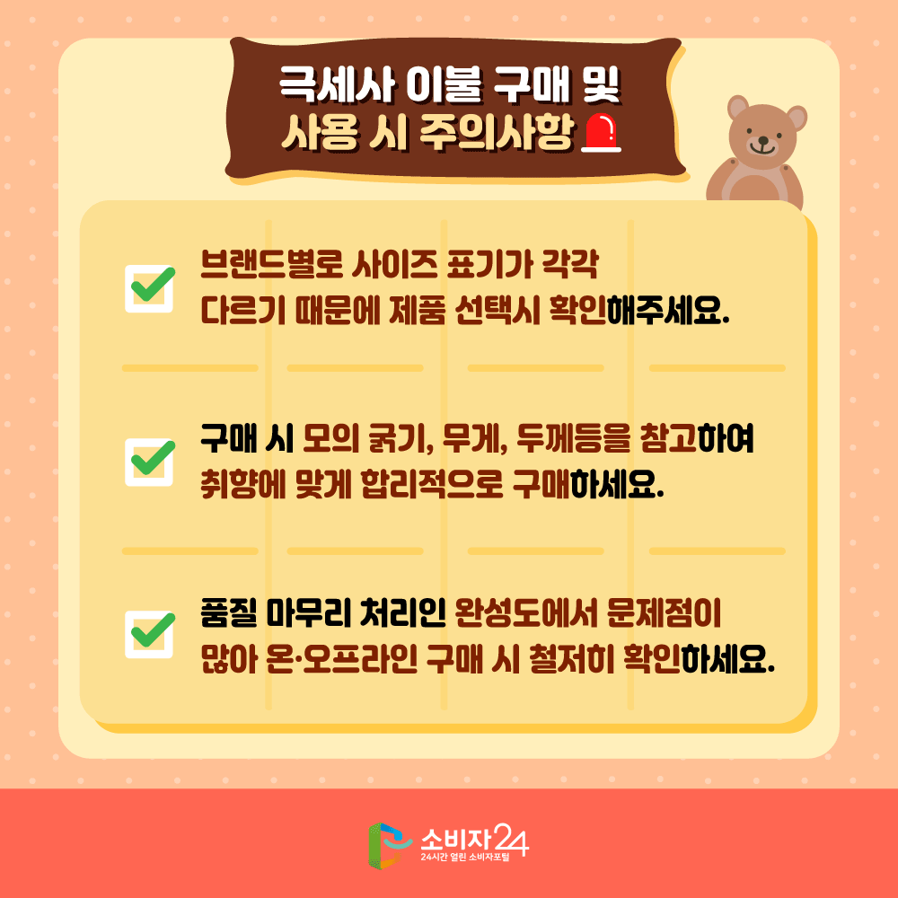 극세사 이불 구매 및 사용 시 주의사항 브랜드별로 사이즈 표기가 각각 다르기 때문에 제품 선택시 확인해주세요. 구매 시 모의 굵기, 무게, 두께등을 참고하여 취향에 맞게 합리적으로 구매하세요. 품질 마무리 처리인 완성도에서 문제점이 많아 온오프라인 구매 시 철저히 확인하세요. 소비자24