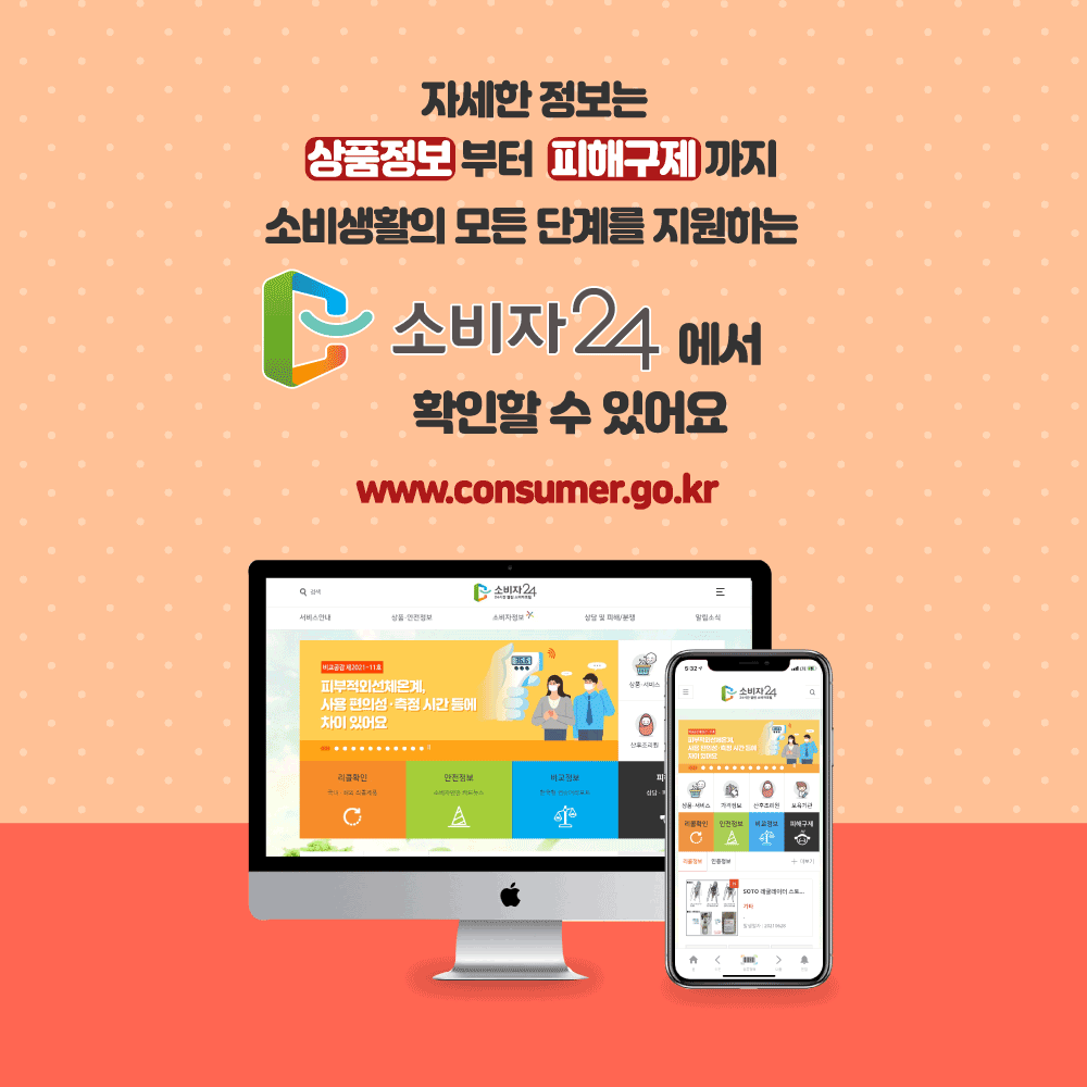 자세한 정보는 상품정보부터 피해구제까지 소비생활의 모든 단계를 지원하는 소비자24에서 확인할 수 있어요. www.consumer.go.kr