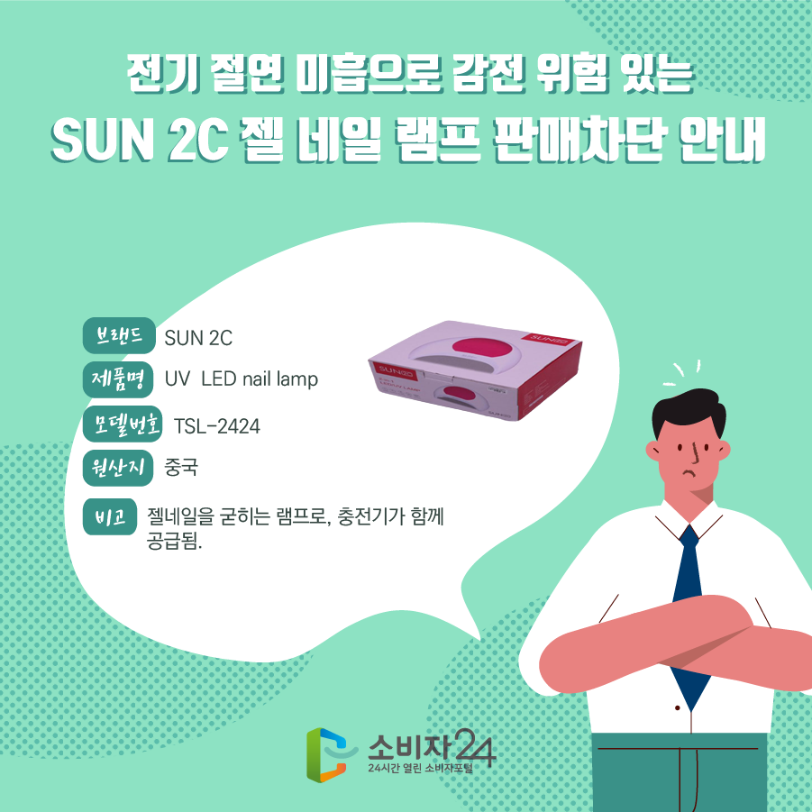 전기 절연 미흡으로 감전 위험 있는 SUN 2C 젤 네일 램프 판매차단 안내 브랜드명 SUN 2C 제품명
UV LED nail lamp 모델번호 TSL-2424 원산지 중국 비고 젤네일을 굳히는 램프로, 충전기가 함께 공급됨.