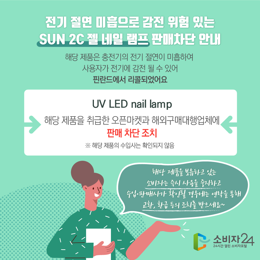 전기 절연 미흡으로 감전 위험 있는 SUN 2C 젤 네일 램프 판매차단 안내 해당 제품은 충전기의 전기 절연이 미흡하여 사용자가 전기에 감전될 수 있어 핀란드에서 리콜되었어요. UV LED nail lamp 해당 제품을 취급한 오픈마켓과 해외구매대행업체에 판매 차단 조치 ※ 해당 제품의 수입사는 확인되지 않음 해당 제품을 보유하고 있는 소비자는 즉시 사용을 중지하고 수입·판매사가 확인될 경우에는 연락을 통해 교환, 환급 등의 조치를 받으세요~