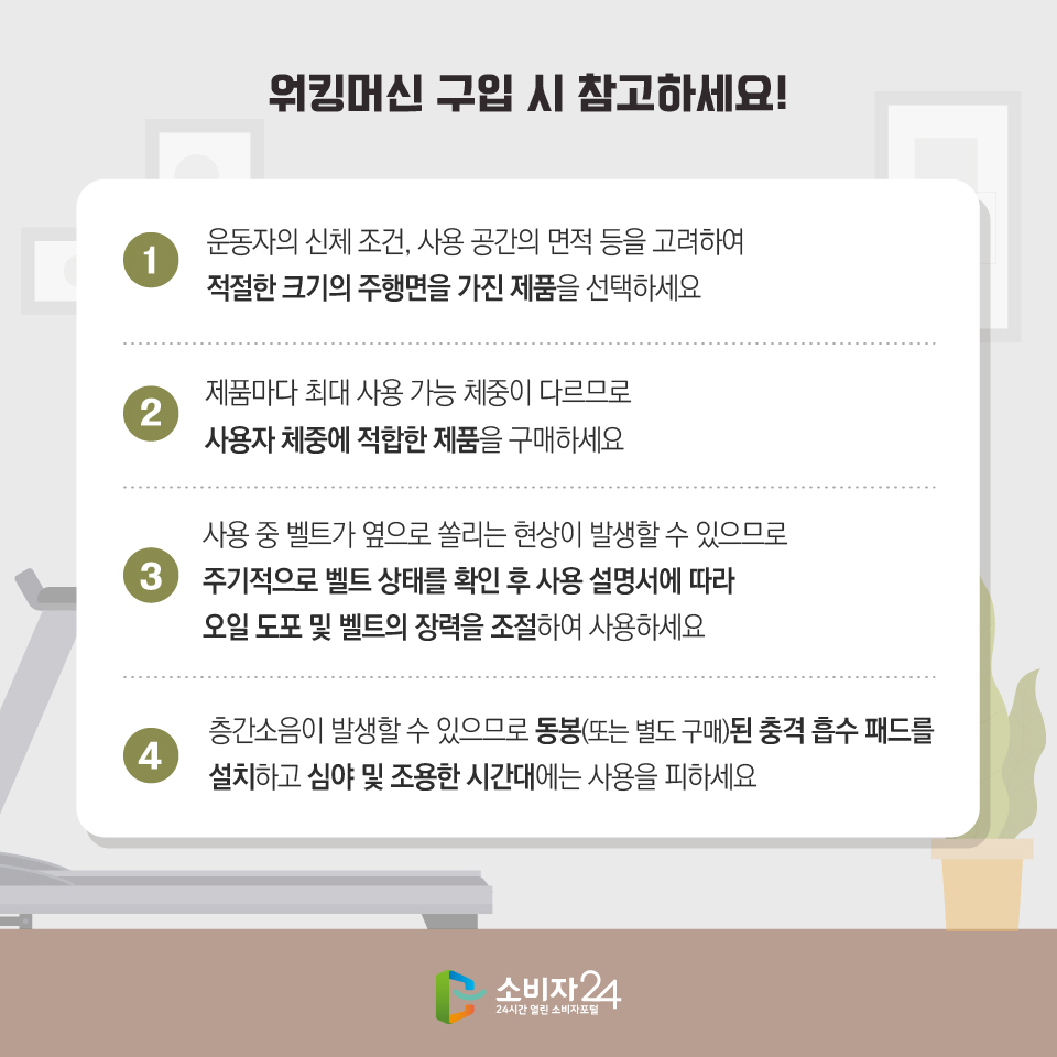 워킹머신 구입 시 참고하세요! 1 운동자의 신체 조건, 사용 공간의 면적 등을 고려하여 적절한 크기의 주행면을 가진 제품을 선택하세요. 2 제품마다 최대 사용 가능 체중이 다르므로 사용자 체중에 적합한 제품을 구매하세요. 3 사용 중 벨트가 옆으로 쏠리는 현상이 발생할 수 있으므로 주기적으로 벨트 상태를 확인 후 사용 설명서에 따라 오일 도포 및 벨트의 장력을 조절하여 사용하세요. 4 층간소음이 발생할 수 있으므로 동봉(또는 별도 구매)된 충격 흡수 패드를 설치하고 심야 및 조용한 시간대에는 사용을 피하세요. 소비자24 24시간 열린 소비자포털