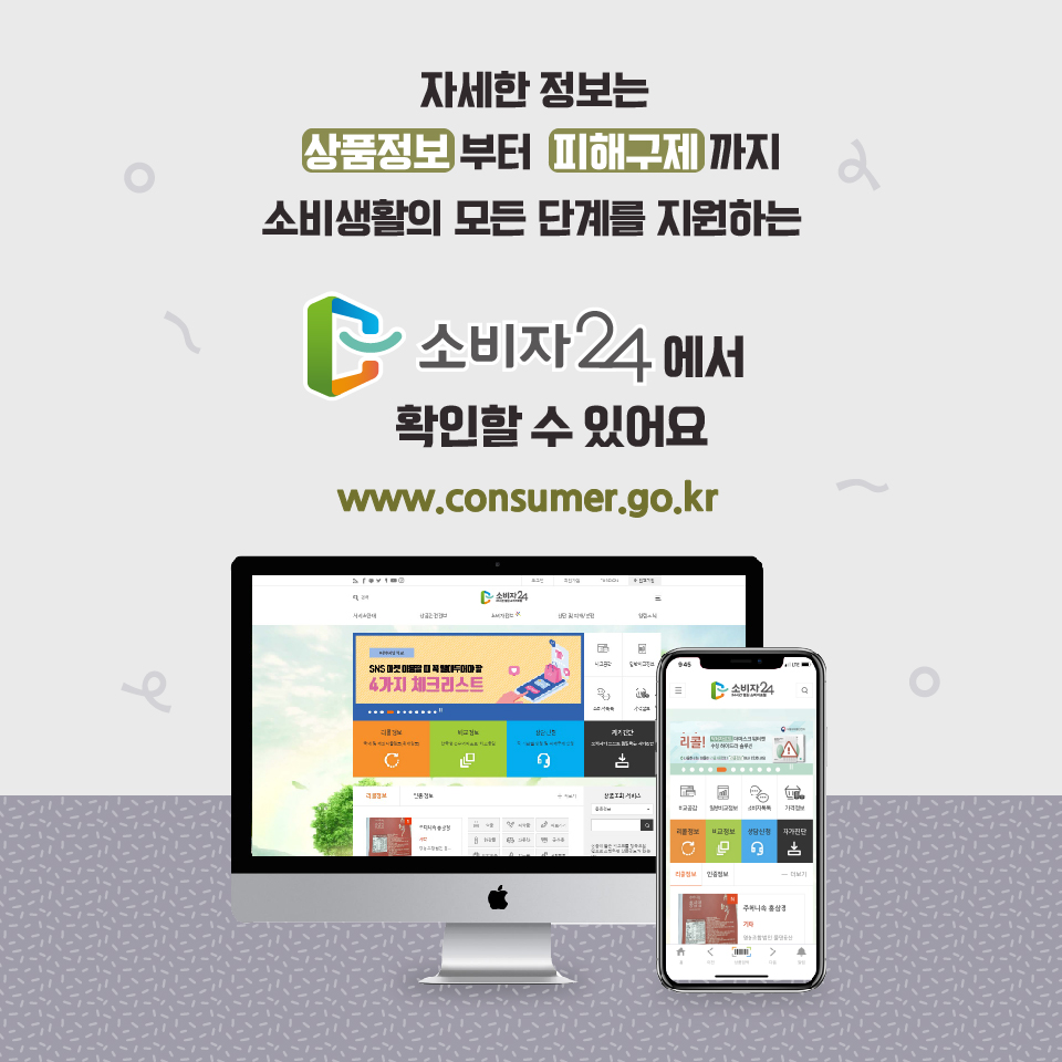 자세한 정보는 상품정보부터 피해구제까지 소비생활의 모든 단계를 지원하는 소비자24에서 확인할 수 있어요. www.consumer.go.kr