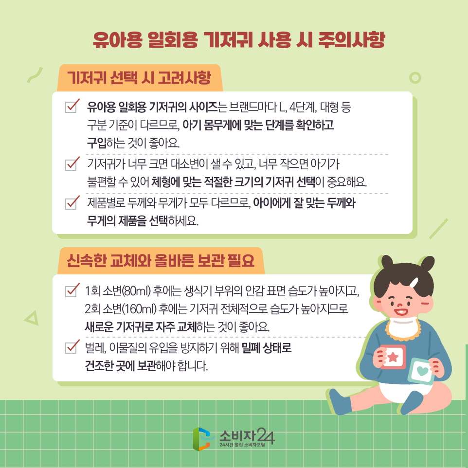 유아용 일회용 기저귀 사용 시 - 주의사항 - 1) 유아용 일회용 기저귀의 사이즈는 브랜드마다 L, 4단계, 대형 등 구분 기준이 다르므로, 아기 몸무게에 맞는 단계를 확인하고 구입하는 것이 좋아요. 2) 기저귀가 너무 크면 대소변이 샐 수 있고, 너무 작으면 아기가 불편할 수 있어 체형에 맞는 적절한 크기의 기저귀 선택이 중요해요. 3) 제품별로 두께와 무게가 모두 다르므로, 아이에게 잘 맞는 두께와 무게의 제품을 선택하세요. - 신속한 교체와 올바른 보관 필요 - 1) 1회 소변(80ml) 후에는 생식기 부위의 안감 표면 습도가 높아지고, 2회 소변(160ml) 후에는 기저귀 전체적으로 습도가 높아지므로 새로운 기저귀로 자주 교체하는 것이 좋아요. 2) 벌레, 이물질의 유입을 방지하기 위해 밀폐 상태로 건조한 곳에 보관해야 합니다.