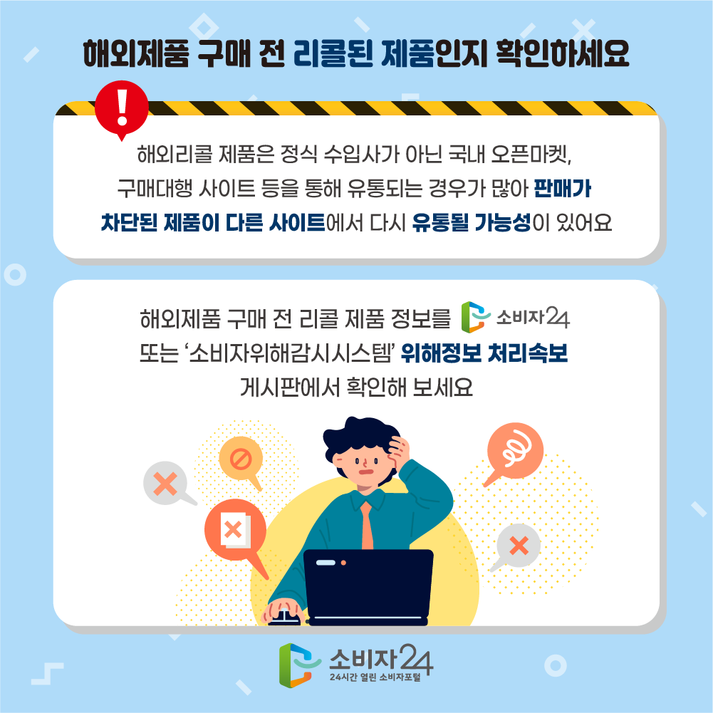 해외제품 구매 전 리콜된 제품인지 확인하세요 해외리콜 제품은 정식 수입사가 아닌 국내 오픈마켓, 구매대행 사이트 등을 통해 유통되는 경우가 많아 판매가 차단된 제품이 다른 사이트에서 다시 유통될 가능성이 있어요 해외제품 구매 전 리콜 제품 정보를 소비자24 또는 '소비자위해감시시스템' 위해정보 처리속보 게시판에서 확인해 보세요