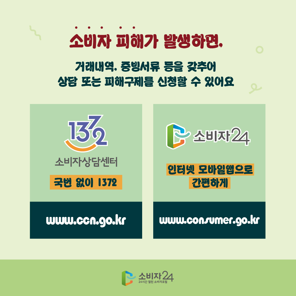 소비자 피해가 발생하면, 거래내역, 증빙서류 등을 갖추어 상담 또는 피해구제를 신청할 수 있어요 국번없이 1372 www.ccn.go.kr 인터넷 모바일앱으로 간편하게 www.consumer.go.kr