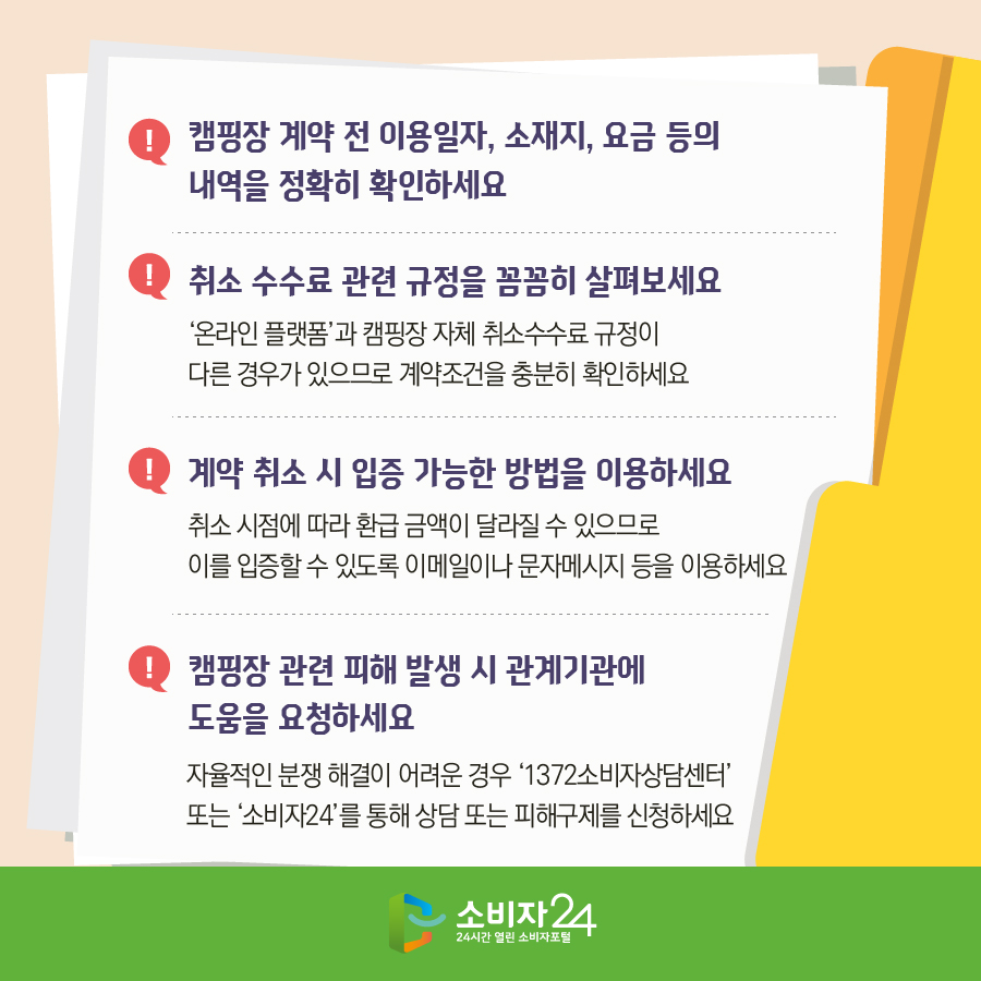 1) 캠핑장 계약 전 이용일자, 소재지, 요금 등의 내역을 정확히 확인하세요 2) 취소 수수료 관련 규정을 꼼꼼히 살펴보세요 - '온라인 플랫폼'과 캠핑장 자체 취소수수료 규정이 다른 경우가 있으므로 계약조건을 충분히 확인하세요 3) 계약 취소 시 입증 가능한 방법을 이용하세요 - 취소 시점에 따라 환급 금액이 달라질 수 있으므로 이를 입증할 수 있도록 이메일이나 문자메시지 등을 이용하세요 4) 캠핑장 관련 피해 발생 시 관계기관에 도움을 요청하세요 - 자율적인 분쟁 해결이 어려운 경우 '1372소비자상담센터' 또는 '소비자24'를 통해 상담 또는 피해구제를 신청하세요