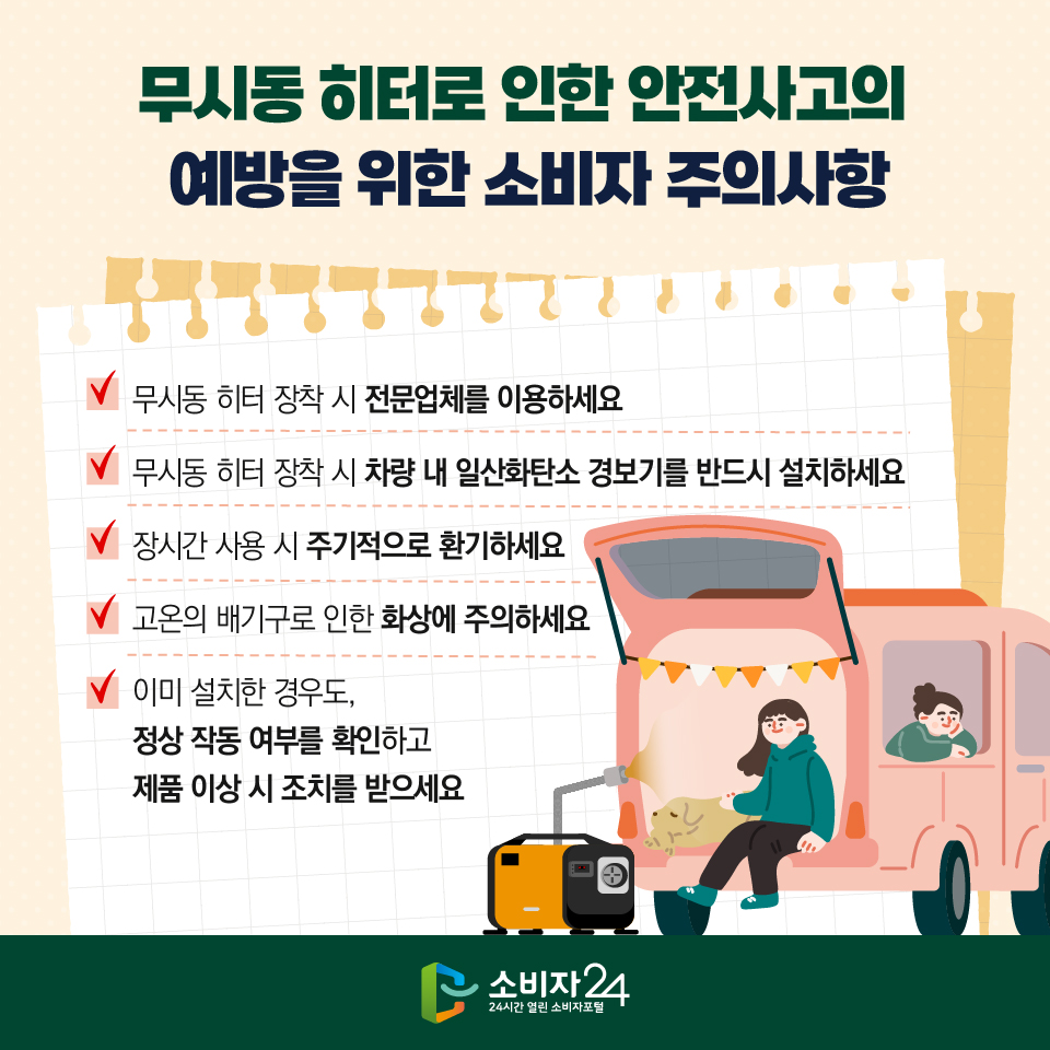  무시동 히터로 인한 안전사고의 예방을 위한 소비자 주의사항 1) 무시동 히터 장착 시 전문업체를 이용하세요 2) 무시동 히터 장착 시 차량 내 일산화탄소 경보기를 반드시 설치하세요 3) 장시간 사용 시 주기적으로 환기하세요 4) 고온의 배기구로 인한 화상에 주의하세요 5) 이미 설치한 경우도, 정상 작동 여부를 확인하고 제품 이상 시 조치를 받으세요