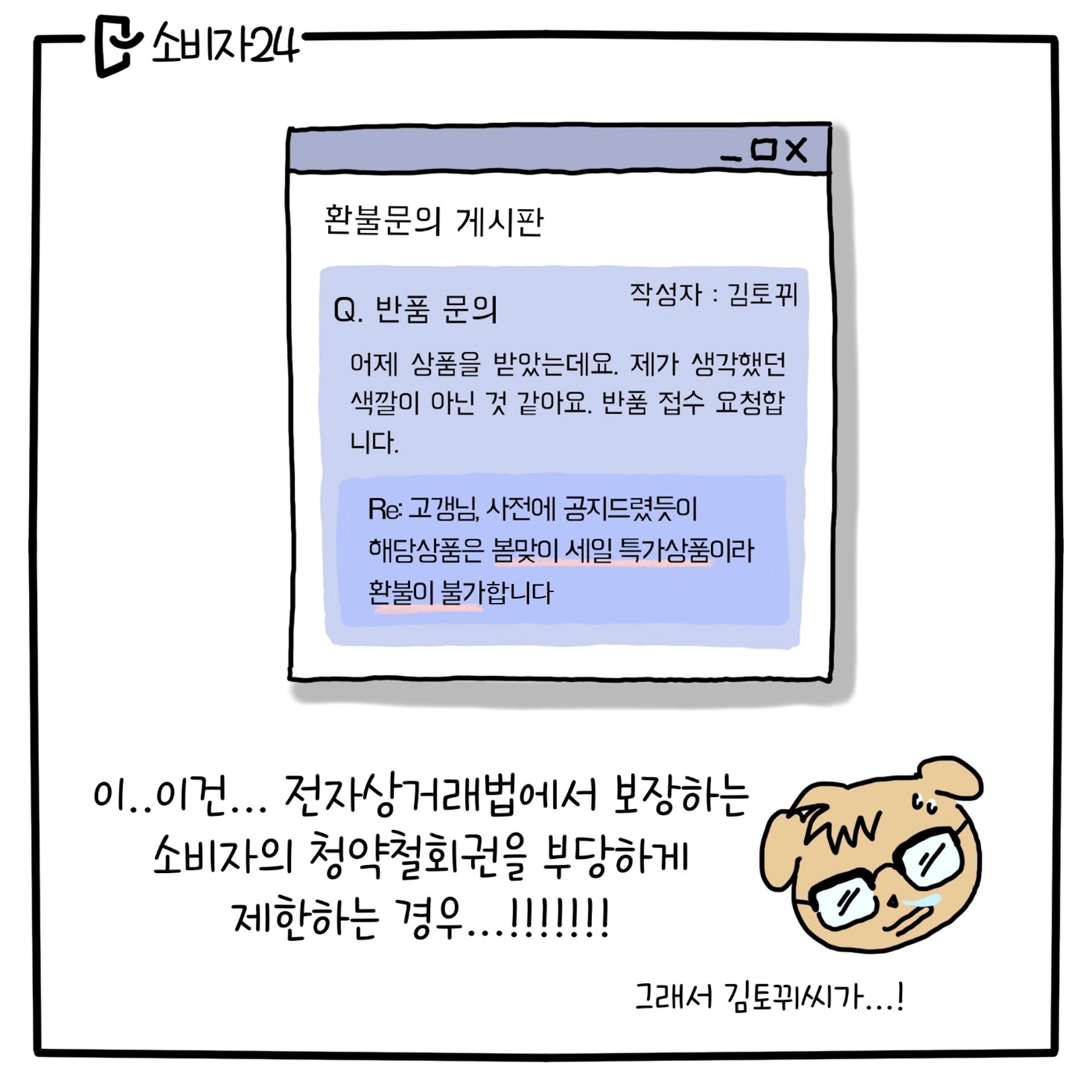 환불문의 게시판 - 작성자 : 김토뀌 - Q. 반품 문의 : 어제 상품을 받았는데요. 제가 생각했던 색깔이 아닌 것 같아요. 반품 접수 요청합니다. Re: 고갱님, 사전에 공지드렸듯이 해당상품은 봄맞이 세일 특가 상품이라 환불이 불가한 상품입니다~ (코찔: 이.. 이건.. 전자상거래법에서 보장하는 소비자의 청약철회권을 부당하게 제한하는 경우..! 그래서 김토뀌씨가..!)