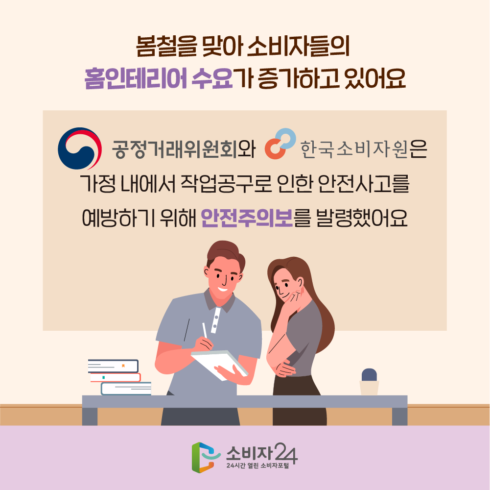 봄철을 맞아 소비자들의 홈인테리어 수요가 증가하고 있어요 공정거래위원회와 한국소비자원은 가정 내에서 작업공구로 인한 안전사고를 예방하기 위해 안전주의보를 발령했어요