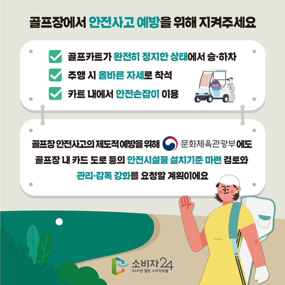 골프장에서 안전사고 예방을 위해 지켜주세요. 골프카트가 완전히 정지한 상태에서 승하차, 주행 시 올바른 자세로 착석, 카트 내에서 안전손잡이 이용. 골프장 안전사고의 제도적 예방을 위해 문화체육관광부에도 골프장 내 카트 도로 등의 안전시설물 설치기준 마련 검토와 관리감독 강화를 요청할 계획이에요.