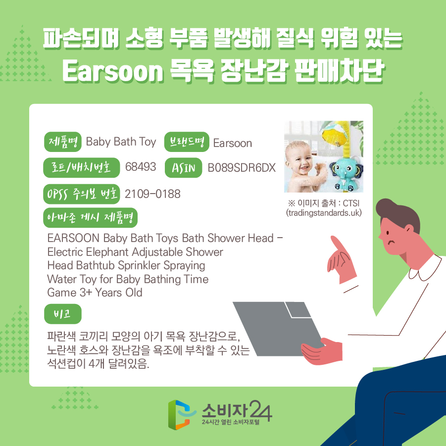 파손되며 소형 부품 발생해 질식 위험 있는 Earsoon 목욕 장난감 판매차단 제품명 Baby Bath Toy 브랜드명 Earsoon 로트/배치번호 68493 ASIN B089SDR6DX OPSS 주의보 번호 2109-0188 아마존 게시 제품명 EARSOON Baby Bath Toys Bath Shower Head - Electric Elephant Adjustable Shower Head Bathtub Sprinkler Spraying Water Toy for Baby Bathing Time Game 3+ Years Old 비고 파란색 코끼리 모양의 아기 목욕 장난감으로, 노란색 호스와 장난감을 욕조에 부착할 수 있는 석션컵이 4개 달려있음. ※ 이미지 출처 : CTSI(tradingstandards.uk)