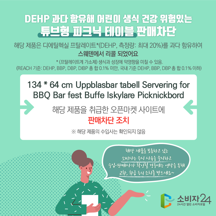 DEHP 과다 함유해 어린이 생식 건강 위험있는 튜브형 피크닉 테이블 판매차단 해당 제품은 디에틸헥실 프탈레이트*(DEHP, 측정량: 최대 20%)를 과다 함유하여 스웨덴에서 리콜 되었어요 * (프탈레이트계 가소제) 생식과 성장에 악영향을 미칠 수 있음.(REACH 기준: DEHP, BBP, DBP, DIBP 총 합 0.1% 미만, 국내 기준 DEHP, BBP, DBP 총 합 0.1% 이하) 134 * 64 cm Uppblasbar tabell Servering for BBQ Bar fest Buffe Iskylare Picknickbord 해당 제품을 취급한 오픈마켓 사이트에 판매차단 조치 ※ 해당 제품의 수입사는 확인되지 않음 해당 제품을 보유하고 있는 소비자는 즉시 사용을 중지하고 수입·판매사가 확인될 경우에는 연락을 통해 교환, 환급 등의 조치를 받으세요~