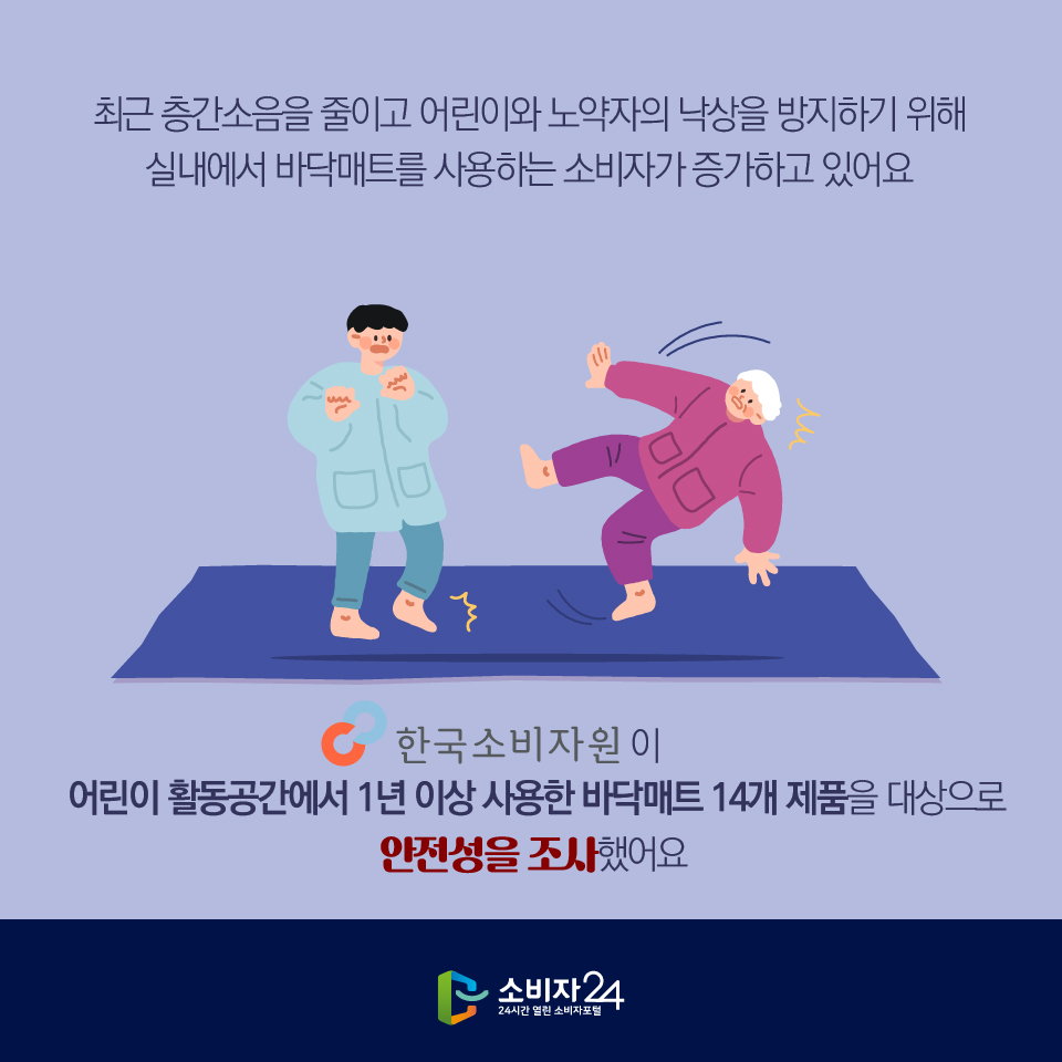 최근 층간소음을 줄이고 어린이와 노약자의 낙상을 방지하기 위해 실내에서 바닥매트를 사용하는 소비자가 증가하고 있어요 한국소비자원이 어린이 활동공간에서 1년 이상 사용한 바닥매트 14개 제품을 대상으로 안전성을 조사했어요