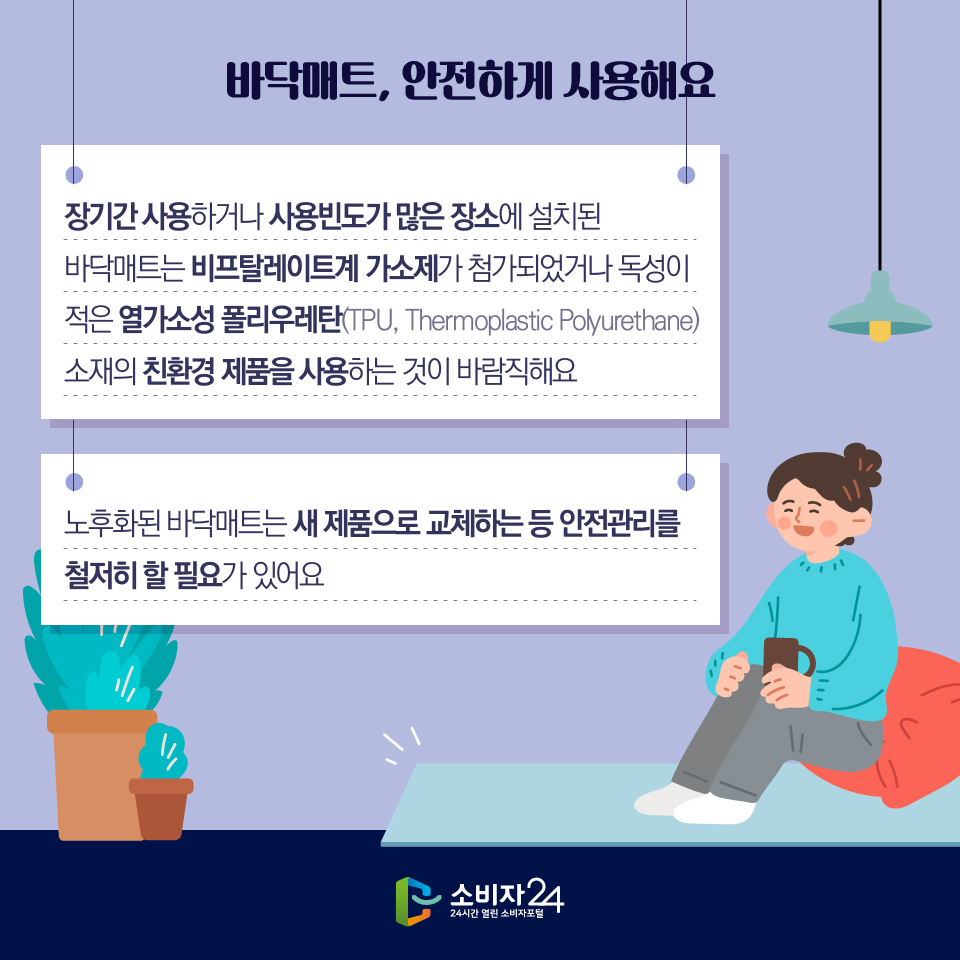 바닥매트, 안전하게 사용해요 1) 장기간 사용하거나 사용빈도가 많은 장소에 설치된 바닥매트는 비프탈레이트계 가소제가 첨가되었거나 독성이 적은 열가소성 폴리우레탄(TPU, Thermoplastic Polyurethane) 소재의 친환경 제품을 사용하는 것이 바람직해요 2) 노후화된 바닥매트는 새 제품으로 교체하는 등 안전관리를 철저히 할 필요가 있어요