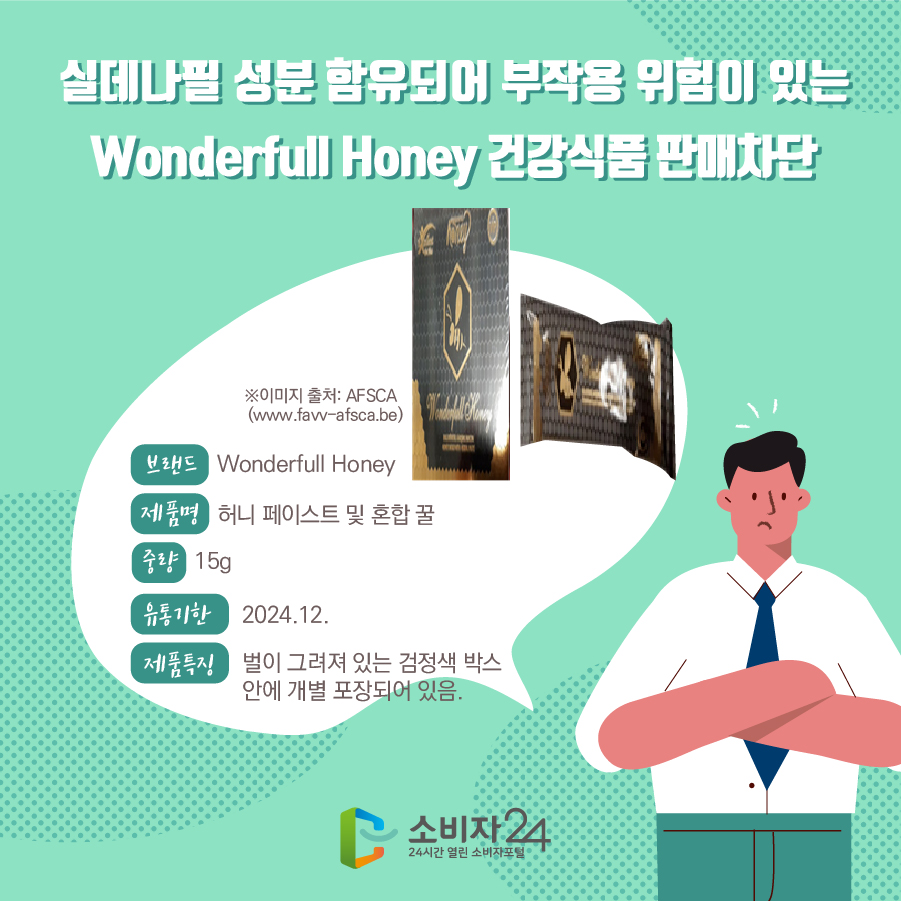 실데나필 성분 함유되어 부작용 위험이 있는 Wonderfull Honey 건강식품 판매차단 브랜드 Wonderfull Honey 제품명 허니 페이스트 및 혼합 꿀 중량 15g 유통기한 2024.12. 제품특징 벌이 그려져 있는 검정색 박스 안에 개별 포장되어 있음. * ※이미지 출처: AFSCA (www.favv-afsca.be)
