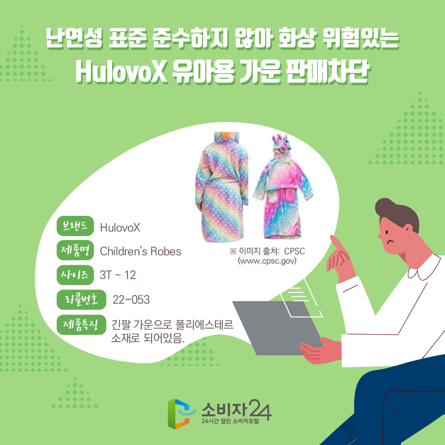 난연성 표준 준수하지 않아 화상 위험있는 HulovoX 유아용 가운 판매차단 브랜드 HulovoX 제품명 Children’s Robes 사이즈 3T ~ 12 리콜번호 22-053 제품특징 긴팔 가운으로 폴리에스테르 소재로 되어있음. * 이미지 출처: CPSC(www.cpsc.gov)