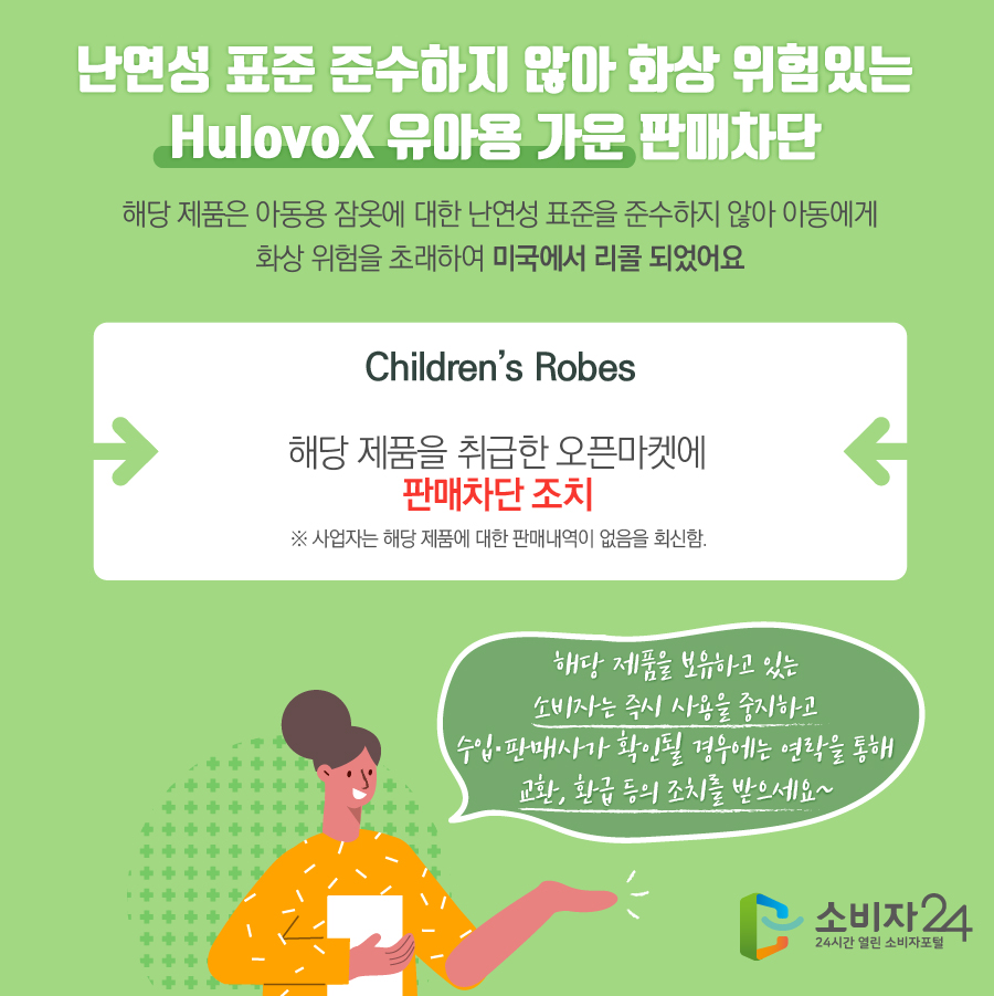 난연성 표준 준수하지 않아 화상 위험있는 HulovoX 유아용 가운 판매차단 해당 제품은 아동용 잠옷에 대한 난연성 표준을 준수하지 않아 아동에게 화상 위험을 초래하여 미국에서 리콜 되었어요 Children’s Robes 해당 제품을 취급한 오픈마켓에 판매차단 조치 ※ 사업자는 해당 제품에 대한 판매내역이 없음을 회신함. 해당 제품을 보유하고 있는 소비자는 즉시 사용을 중지하고 수입·판매사가 확인될 경우에는 연락을 통해 교환, 환급 등의 조치를 받으세요~