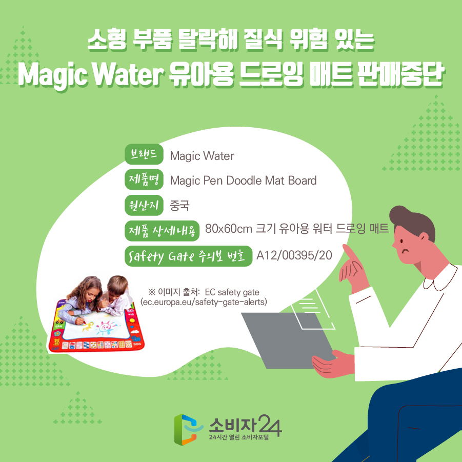 소형 부품 탈락해 질식 위험 있는 Magic Water 유아용 드로잉 매트 판매중단 브랜드 Magic Water 제품명 Magic Pen Doodle Mat Board 원산지 중국 제품 상세내용 80x60cm 크기 유아용 워터 드로잉 매트 Safety Gate 주의보 번호 A12/00395/20 * 이미지 출처: EC safety gate (ec.europa.eu/safety-gate-alerts)