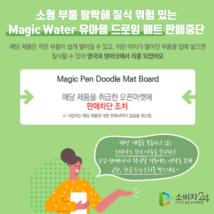 소형 부품 탈락해 질식 위험 있는 Magic Water 유아용 드로잉 매트 판매중단 해당 제품은 작은 부품이 쉽게 떨어질 수 있고, 어린 아이가 떨어진 부품을 입에 넣으면 질식할 수 있어 영국과 덴마크에서 리콜 되었어요 Magic Pen Doodle Mat Board 해당 제품을 취급한 오픈마켓에 판매차단 조치 ※ 사업자는 해당 제품에 대한 판매내역이 없음을 회신함. 해당 제품을 보유하고 있는 소비자는 즉시 사용을 중지하고 수입·판매사가 확인될 경우에는 연락을 통해 교환, 환급 등의 조치를 받으세요~