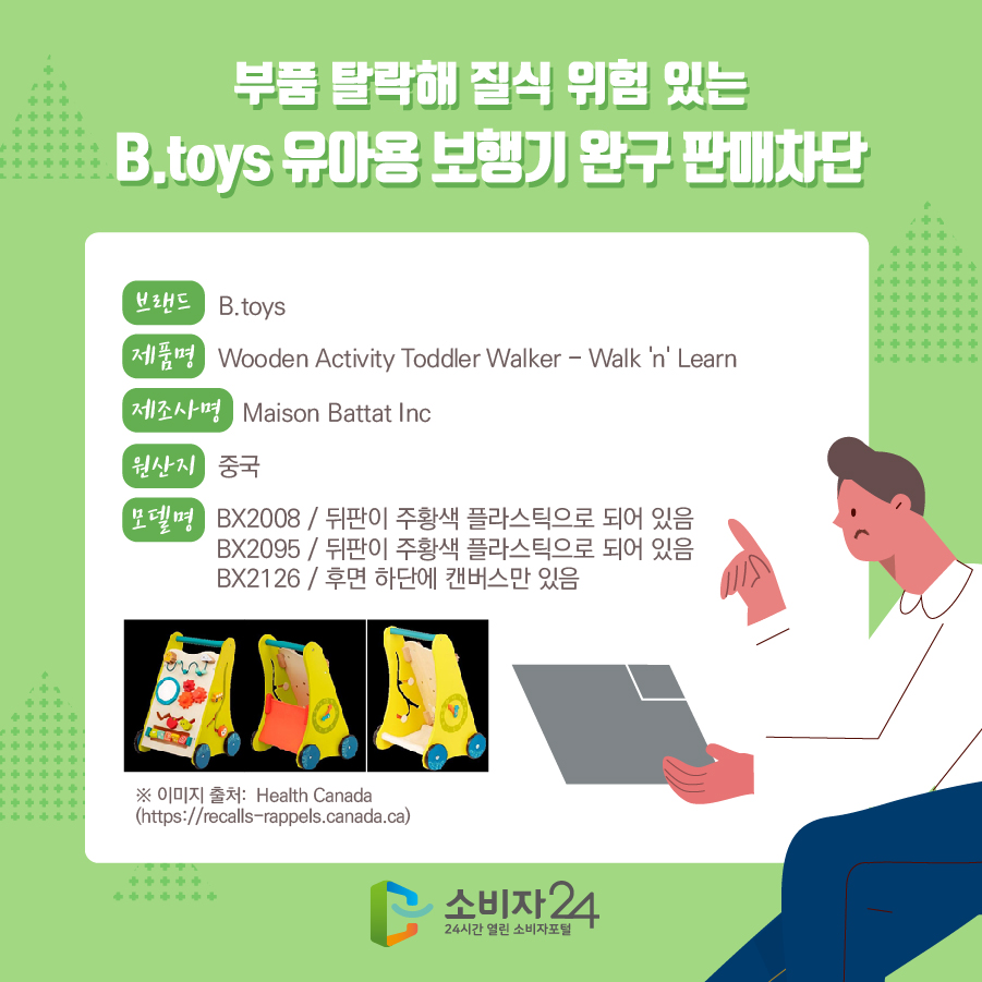 부품 탈락해 질식 위험 있는 B.toys 유아용 보행기 완구 판매차단 브랜드 B.toys 제품명 Wooden Activity Toddler Walker - Walk 'n' Learn 제조사명 Maison Battat Inc 원산지 중국 모델명 BX2008 / 뒤판이 주황색 플라스틱으로 되어 있음, BX2095 / 뒤판이 주황색 플라스틱으로 되어 있음, BX2126 / 후면 하단에 캔버스만 있음 * 이미지 출처:  Health Canada(https://recalls-rappels.canada.ca)