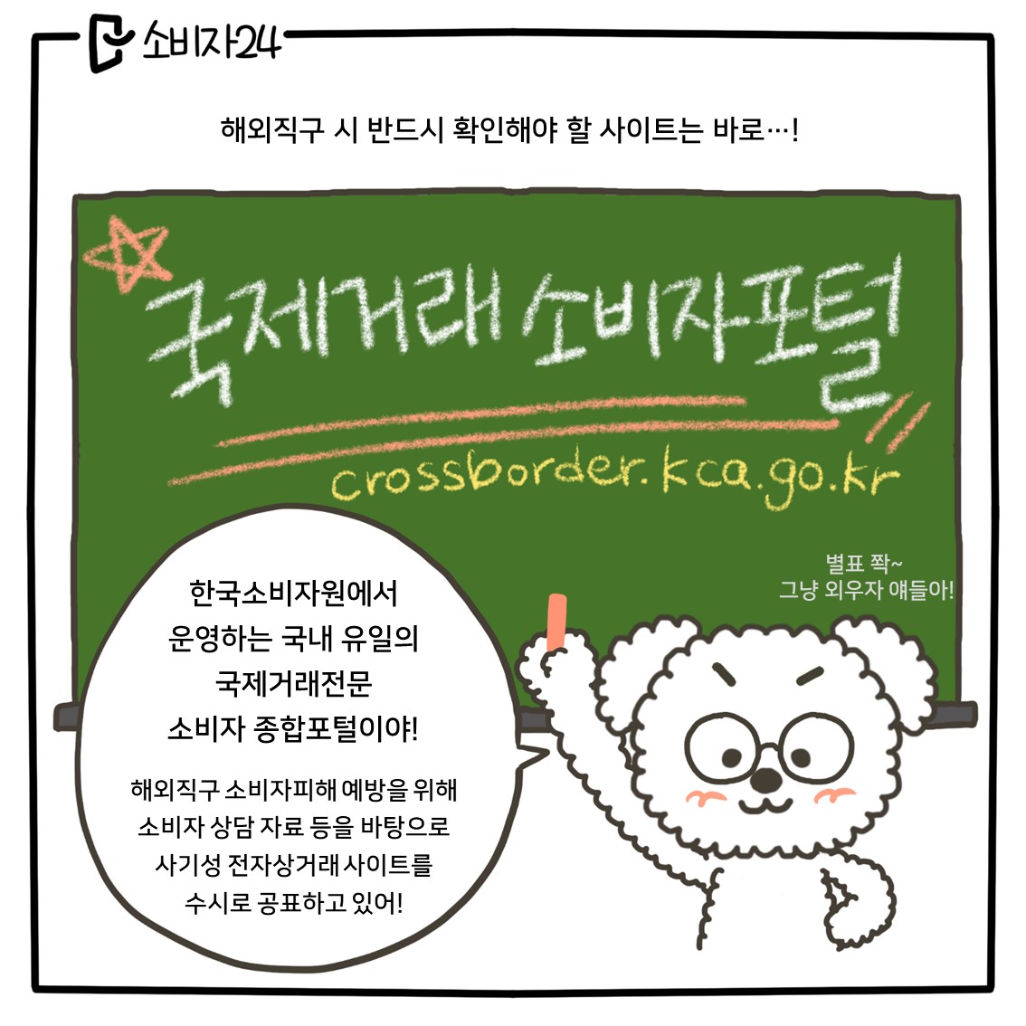 (강아지 2) 해외직구 시 반드시 확인해야 할 사이트는 바로...! 국제거래소비자포털이야! crossborder.kca.go.kr 별표 쫙~ 그냥 외우지 얘들아! 한국소비자원에서 운영하는 국내 유일의 국제거래전문 소비자 종합 포털이야! 해외직구 소비자피해 예방을 위해 소비자 상담 자료 등을 바탕으로 사기성 전자상거래 사이트를 수시로 공표하고 있어!