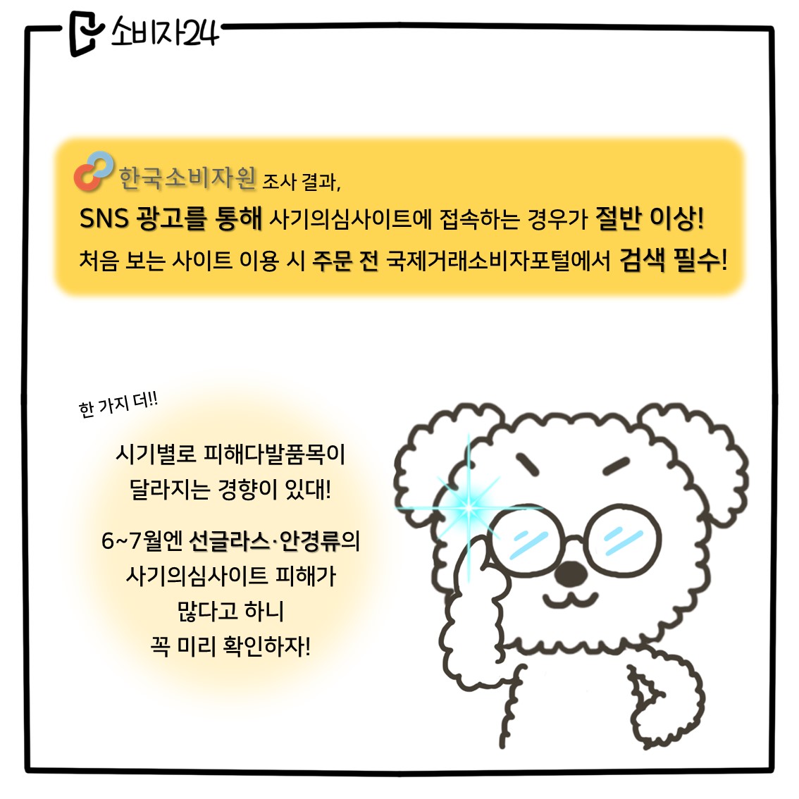 (강아지 2) 한국소비자원 조사 결과, SNS 광고를 통해 사기의심사이트에 접속하는 경우가 절반 이상! 처음보는 사이트 이용 시 주문 전 국제거래소비자포털에서 검색 필수! 한 가지 더, 시기별로 피해다발품목이 달라지는 경향이 있대! 6~7월엔 선글라스, 안경류의 사기의심사이트 피해가 많다고 하니 꼭 미리 확인하자!