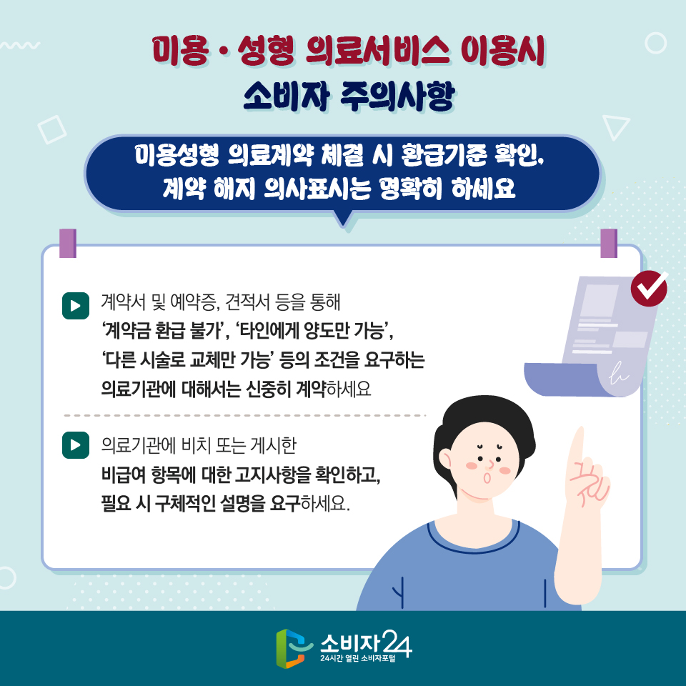 미용·성형 의료서비스 이용시 소비자 주의사항 2) 미용성형 의료계약 체결 시 환급기준 확인, 계약 해지 의사표시는 명확히 하세요 - 계약서 및 예약증, 견적서 등을 통해 ‘계약금 환급 불가’, ‘타인에게 양도만 가능’, ‘다른 시술로 교체만 가능’ 등의 조건을 요구하는 의료기관에 대해서는 신중히 계약하세요 - 의료기관에 비치 또는 게시한 비급여 항목에 대한 고지사항을 확인하고, 필요 시 구체적인 설명을 요구하세요.