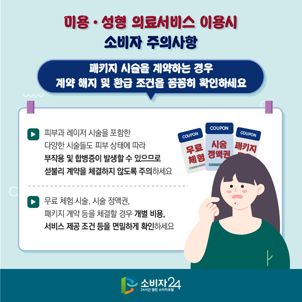 미용·성형 의료서비스 이용시 소비자 주의사항 3) 패키지 시술을 계약하는 경우 계약 해지 및 환급 조건을 꼼꼼히 확인하세요 - 피부과 레이저 시술을 포함한 다양한 시술들도 피부 상태에 따라 부작용 및 합병증이 발생할 수 있으므로 섣불리 계약을 체결하지 않도록 주의하세요 - 무료 체험 시술, 시술 정액권, 패키지 계약 등을 체결할 경우 개별 비용, 서비스 제공 조건 등을 면밀하게 확인하세요