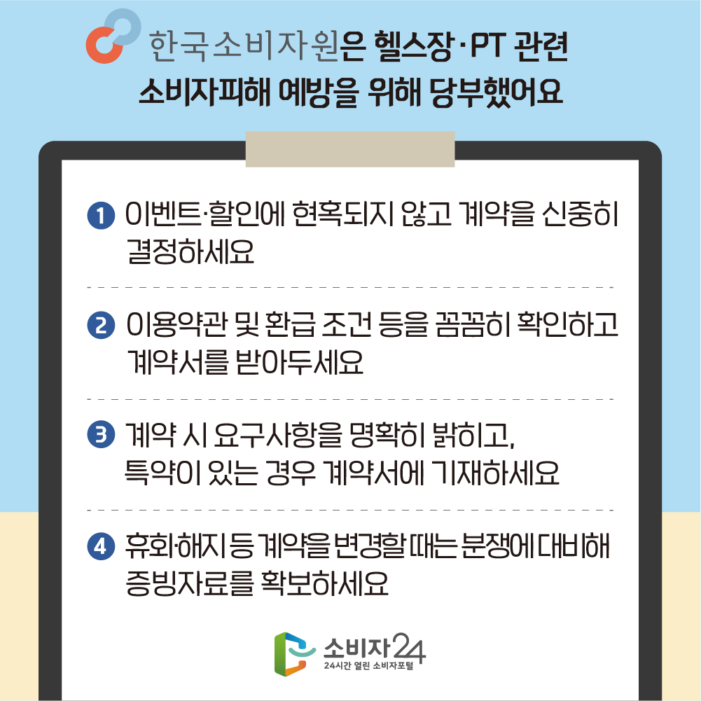 한국소비자원은 헬스장 PT 관련 소비자피해 예방을 위해 당부했어요 1. 이벤트 할인에 현혹되지 않고 계약을 신중히 결정하세요 2. 이용약관 및 환급 조건 등을 꼼꼼히 확인하고 계약서를 받아두세요 3. 계약 시 요구사항을 명확히 밝히고, 특약이 있는 경우 계약서에 기재하세요 4. 휴회 해지 등 계약을 변경할 때는 분쟁에 대비해 증빙자료를 확보하세요