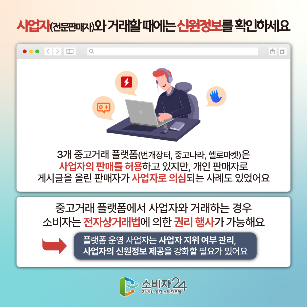 사업자(전문판매자)와 거래할 때에는 신원정보를 확인하세요 3개 중고거래 플랫폼(번개장터, 중고나라, 헬로마켓)은 사업자의 판매를 허용하고 있지만, 개인 판매자로 게시글을 올린 판매자가 사업자로 의심되는 사례도 있었어요 중고거래 플랫폼에서 사업자와 거래하는 경우 소비자는 전자상거래법에 의한 권리 행사가 가능해요 플랫폼 운영 사업자는 사업자 지위 여부 관리, 사업자의 신원정보 제공을 강화할 필요가 있어요