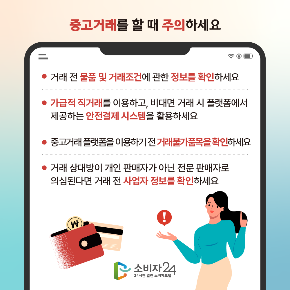 중고거래를 할 때 주의하세요. 거래 전 물품 및 거래조건에 관한 정보를 확인하세요. 가급적 직거래를 이용하고, 비대면 거래 시 플랫폼에서 제공하는 안전결제 시스템을 활용하세요. 중고거래 플랫폼을 이용하기 전 거래불가품목을 확인하세요. 거래 상대방이 개인 판매자가 아닌 전문 판매자로 의심된다면 거래 전 사업자 정보를 확인하세요.