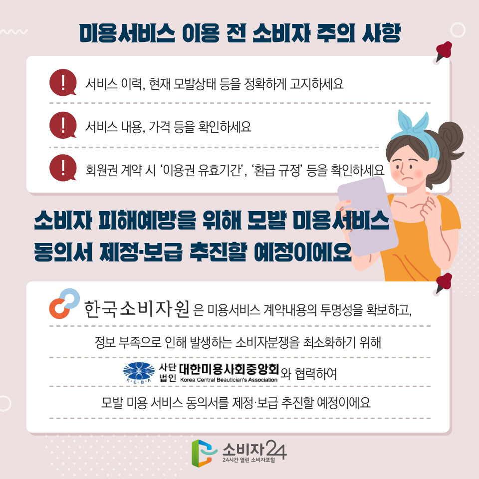 미용서비스 이용 전 소비자 주의사항 1) 서비스 이력, 현재 모발상태 등을 정확하게 고지하세요 2) 서비스 내용, 가격 등을 확인하세요 3) 회원권 계약 시 ‘이용권 유효기간’, ‘환급 규정’ 등을 확인하세요 소비자 피해예방을 위해 모발 미용서비스 동의서 제정·보급 추진할 예정이에요 한국소비자원은 미용서비스 계약내용의 투명성을 확보하고, 정보 부족으로 인해 발생하는 소비자분쟁을 최소화하기 위해 사단법인 대한미용사회중앙회(korea central beautician's association)와 협력하여 모발 미용 서비스 동의서를 제정·보급 추진할 예정이에요