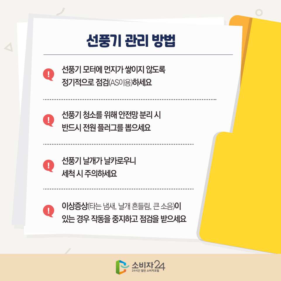 선풍기 관리 방법 - 선풍기 모터에 먼지가 쌓이지 않도록 정기적으로 점검(AS이용)하세요 - 선풍기 청소를 위해 안전망 분리 시 반드시 전원 플러그를 뽑으세요 - 선풍기 날개가 날카로우니 세척 시 주의하세요 - 이상증상(타는 냄새, 날개 흔들림, 큰 소음)이 있는 경우 작동을 중지하고 점검을 받으세요