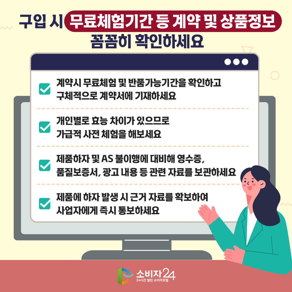 구입 시 무료체험기간 등 계약 및 상품정보 꼼꼼히 확인하세요 - 계약시 무료체험 및 반품가능기간을 확인하고 구체적으로 계약서에 기재하세요 - 개인별로 효능 차이가 있으므로 가급적 사전 체험을 해보세요 - 제품하자 및 AS 불이행에 대비해 영수증, 품질보증서, 광고 내용 등 관련 자료를 보관하세요 - 제품에 하자 발생 시 근거 자료를 확보하여 사업자에게 즉시 통보하세요