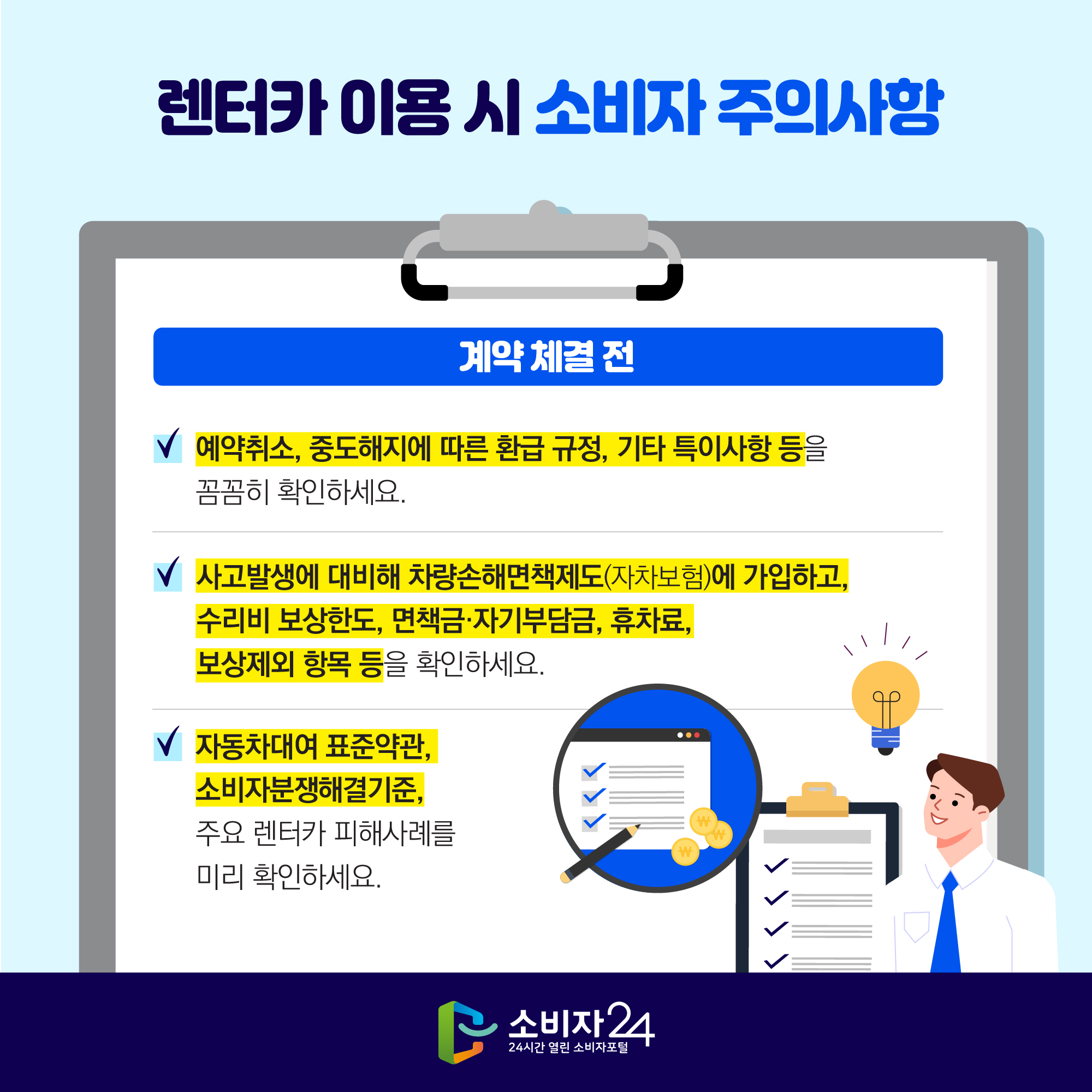 렌터카 이용 시 소비자 주의사항 [계약 체결 전] - 예약취소, 중도해지에 따른 환급 규정, 기타 특이사항 등을 꼼꼼히 확인하세요. - 사고발생에 대비해 차량손해면책제도(자차보험)에 가입하고, 수리비 보상한도, 면책금·자기부담금, 휴차료, 보상제외 항목 등을 확인하세요. - 자동차대여 표준약관, 소비자분쟁해결기준, 주요 렌터카 피해사례를 미리 확인하세요.