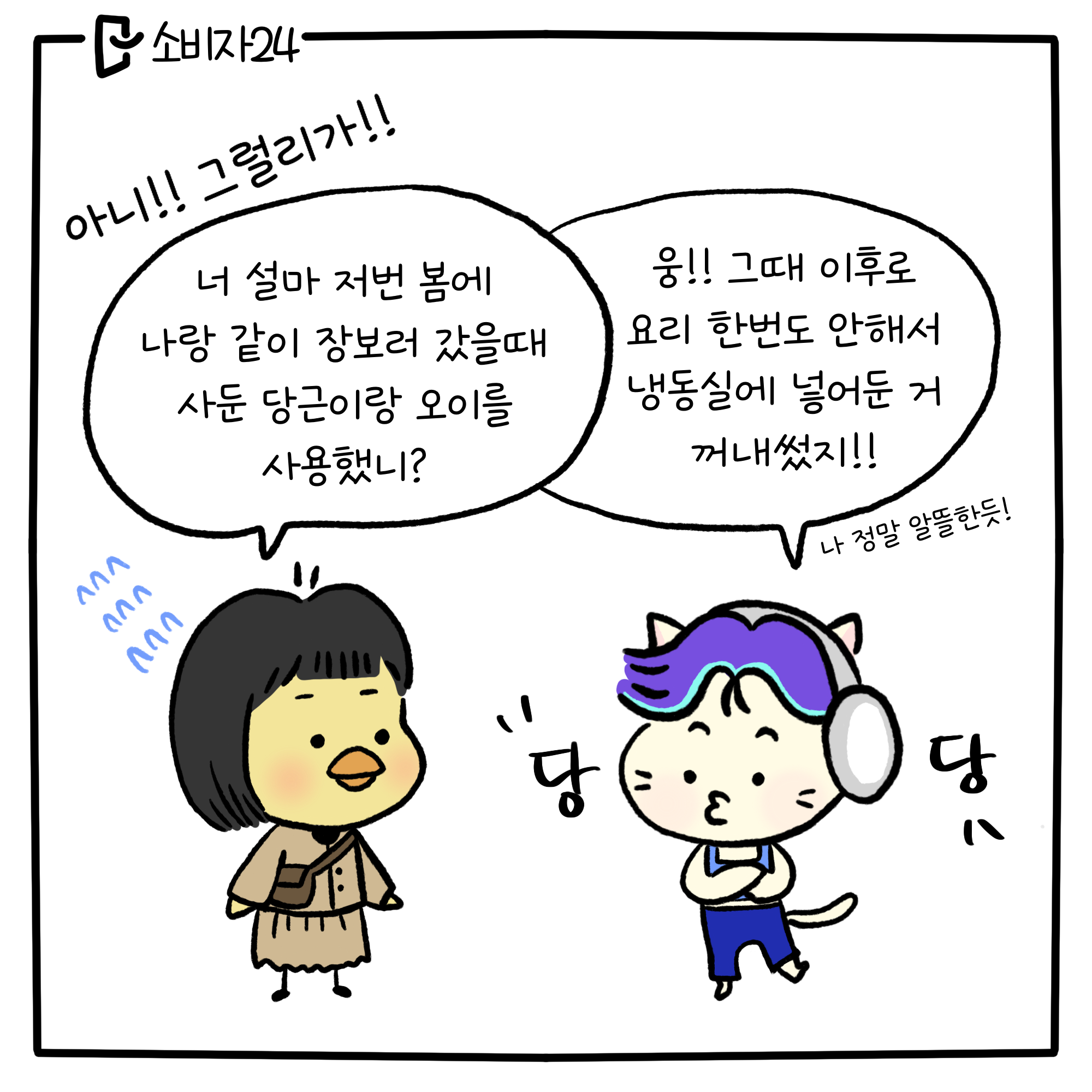 삐약삐: 아니!! 그럴리가!! 너 설마 저번 봄에 나랑 같이 장보러 갔을 때 사둔 당근이랑 오이를 사용했니? 뚱그라미 : 웅!! 그때 이후로 요리 한번도 안해서 냉도실에 넣어둔 거 꺼내썼지! 나 정말 알뜰한듯! (당당)