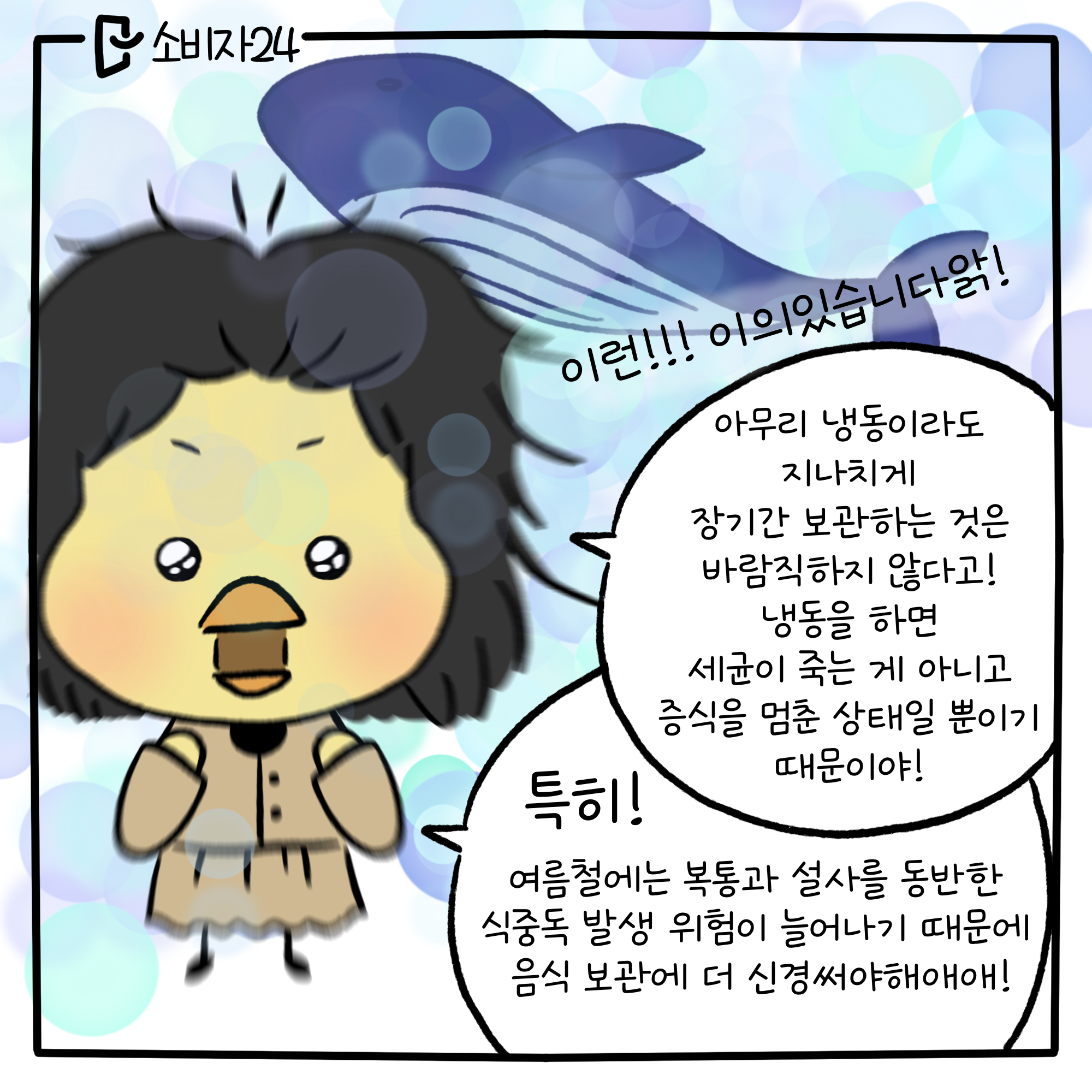 삐약삐 : 이런!!! 이의있습니다앍!!! 아무리 냉동이라도 지나치게 장기간 보관하는 것은 바람직하지 않다고! 냉동을 하면 세균이 죽는 게 아니고 증식을 멈춘 상태일 뿐이기 때문이야! 특히! 여름철에는 복통과 설사를 동반한 식중독 발생 위험이 늘어나기 때문에 음식 보관에 더 신경써야해애애!