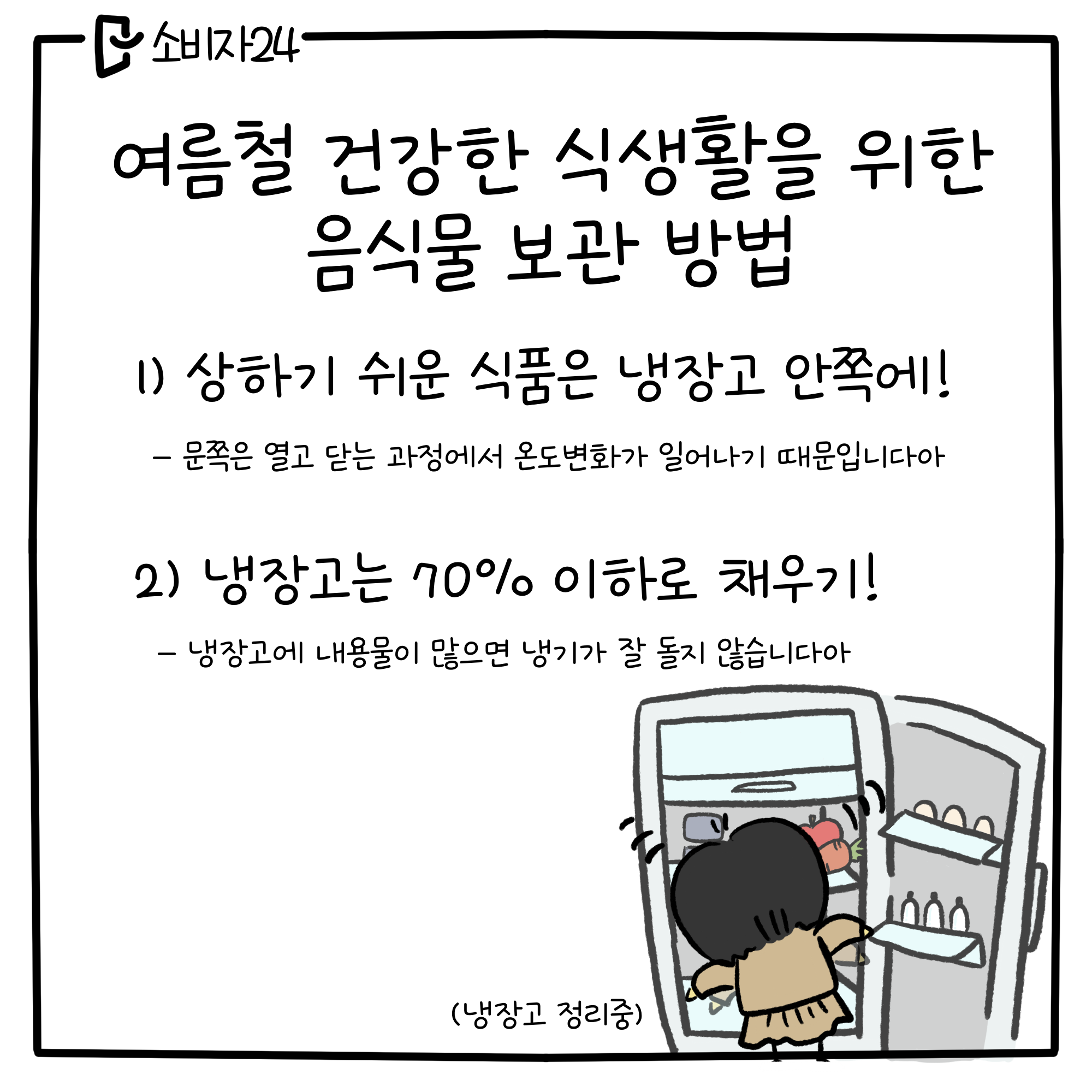 여름철 건강한 식생활을 위한 음식물 보관방법 1) 상하기 쉬운 식품은 냉장고 안쪽에! 문쪽은 열고 닫는 과정에서 온도 변화가 일어나기 때문입니다아 2) 냉장고는 70% 이하로 채우기! 냉장고에 내용물이 많으면 냉기가 잘 돌지 않습니다아 (냉장고 정리중)