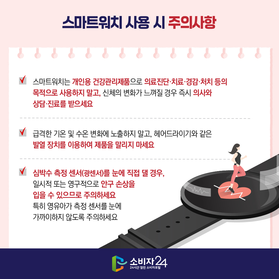 스마트워치 사용 시 주의사항 1) 스마트워치는 개인용 건강관리제품으로 의료진단·치료·경감·처치 등의 목적으로 사용하지 말고, 신체의 변화가 느껴질 경우 즉시 의사와 상담·진료를 받으세요 2) 급격한 기온 및 수온 변화에 노출하지 말고, 헤어드라이기와 같은 발열 장치를 이용하여 제품을 말리지 마세요 3) 심박수 측정 센서(광센서)를 눈에 직접 댈 경우, 일시적 또는 영구적으로 안구 손상을 입을 수 있으므로 주의하세요 특히 영유아가 측정 센서를 눈에 가까이하지 않도록 주의하세요