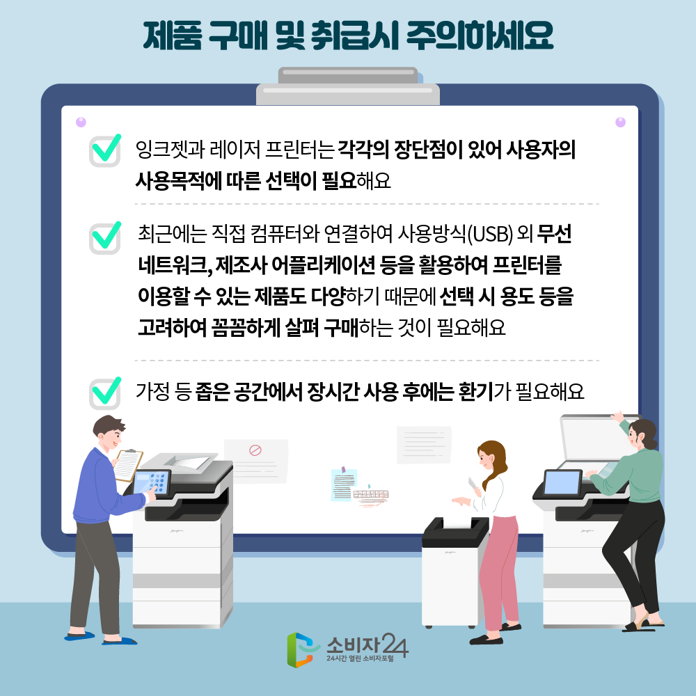 제품 구매 및 취급시 주의하세요. 잉크젯과 레이저 프린터는 각각의 장단점이 있어 사용자의 사용목적에 따른 선택이 필요해요. 최근에는 직접 컴퓨터와 연결하여 USB외 무선네트워크, 제조사 어플리케이션 등을 활용하여 프린터를 이용할 수 있는 제품도 다양하기 때문에 선택 시 용도 등을 고려하여 꼼꼼하게 살펴 구매하는 것이 필요해요. 가정 등 좁은 공간에서 장시간 사용 후에는 환기가 필요해요. 소비자24 24시간 열린 소비자포털