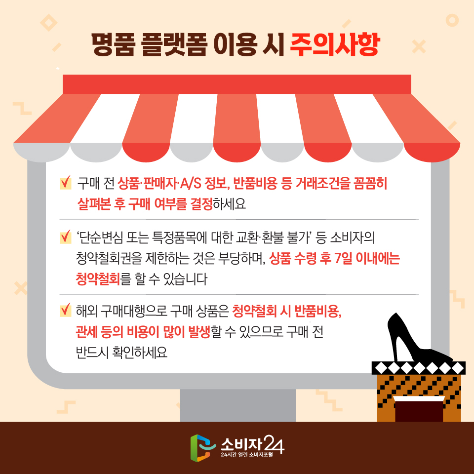 명품 플랫폼 이용 시 주의사항 - 구매 전 상품·판매자·A/S 정보, 반품비용 등 거래조건을 꼼꼼히 살펴본 후 구매 여부를 결정하세요 - ‘단순변심 또는 특정품목에 대한 교환·환불 불가’ 등 소비자의 청약철회권을 제한하는 것은 부당하며, 상품 수령 후 7일 이내에는 청약철회를 할 수 있습니다 - 해외 구매대행으로 구매 상품은 청약철회 시 반품비용, 관세 등의 비용이 많이 발생할 수 있으므로 구매 전 반드시 확인하세요