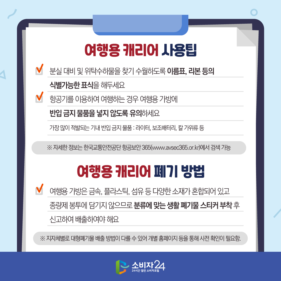 [여행용 캐리어 사용팁] - 분실 대비 및 위탁수하물을 찾기 수월하도록 이름표, 리본 등의 식별가능한 표식을 해두세요 - 항공기를 이용하여 여행하는 경우 여행용 가방에 반입 금지 물품을 넣지 않도록 유의하세요 (가장 많이 적발되는 기내 반입 금지 물품 : 라이터, 보조배터리, 칼 가위류 등) ※ 자세한 정보는 한국교통안전공단 항공보안 365(www.avsec365.or.kr)에서 검색 가능 [여행용 캐리어 폐기 방법] - 여행용 가방은 금속, 플라스틱, 섬유 등 다양한 소재가 혼합되어 있고 종량제 봉투에 담기지 않으므로 분류에 맞는 생활 폐기물 스티커 부착 후 신고하여 배출하여야 해요 ※ 지자체별로 대형폐기물 배출 방법이 다를 수 있어 개별 홈페이지 등을 통해 사전 확인이 필요함.