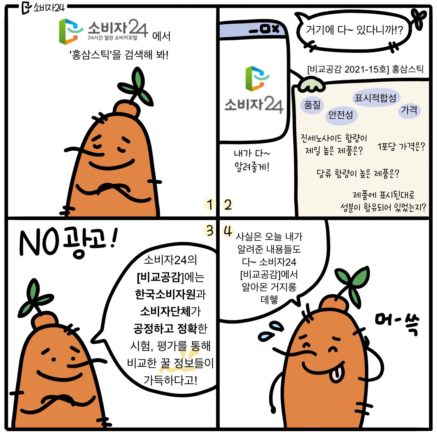 1) 홍삼이 : 소비자24 (24시간 열린 소비자포털) 에서 '홍삼스틱'을 검색해봐! 2) 홍삼이 : 거기에 다~ 있다니까? / 소비자24 [비교공감 2021-15호] 홍삼스틱 : 품질/안전성/표시적합성/가격 - 진세노사이드 함량이 제일 높은 제품은? 1포당 가격은? 당류 함량이 높은 제품은? 제품에 표시된대로 성분이 함유되어 있었는지? 내가 다~ 알려줄게! 3) NO광고! 홍삼이: 소비자24의 [비교공감]에는 한국소비자원과 소비자단체가 공정하고 정확한 시험,평가를 통해 비교한 꿀 정보들이 가득하다고! 4) 홍삼이 : 사실은 오늘 내가 알려준 내용들도 다~ 소비자24 [비교공감]에서 알아온 거지롱~ 데헿 (머쓱-)